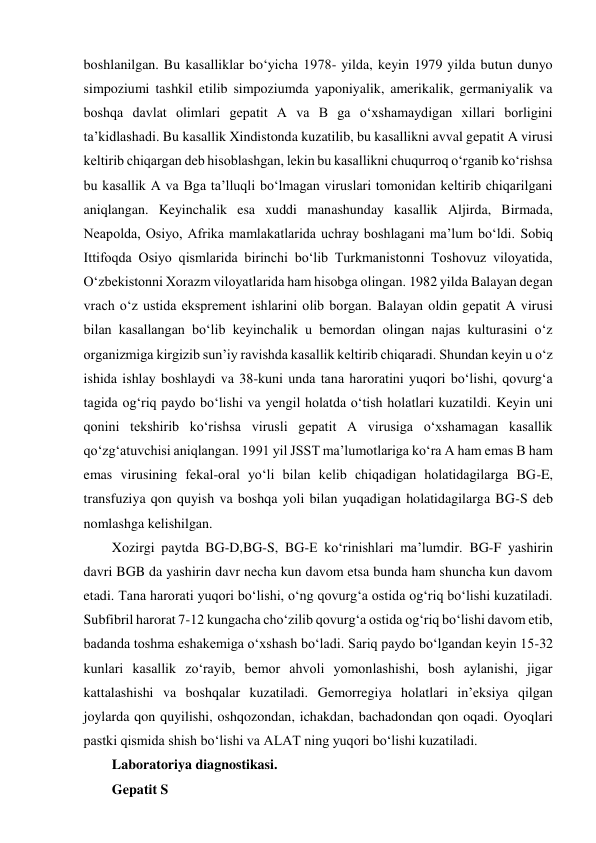 boshlanilgan. Bu kasalliklar bo‘yicha 1978- yilda, keyin 1979 yilda butun dunyo 
simpoziumi tashkil etilib simpoziumda yaponiyalik, amerikalik, germaniyalik va 
boshqa davlat olimlari gepatit A va B ga o‘xshamaydigan xillari borligini 
ta’kidlashadi. Bu kasallik Xindistonda kuzatilib, bu kasallikni avval gepatit A virusi 
keltirib chiqargan deb hisoblashgan, lekin bu kasallikni chuqurroq o‘rganib ko‘rishsa 
bu kasallik A va Bga ta’lluqli bo‘lmagan viruslari tomonidan keltirib chiqarilgani 
aniqlangan. Keyinchalik esa xuddi manashunday kasallik Aljirda, Birmada, 
Neapolda, Osiyo, Afrika mamlakatlarida uchray boshlagani ma’lum bo‘ldi. Sobiq 
Ittifoqda Osiyo qismlarida birinchi bo‘lib Turkmanistonni Toshovuz viloyatida, 
O‘zbekistonni Xorazm viloyatlarida ham hisobga olingan. 1982 yilda Balayan degan 
vrach o‘z ustida eksprement ishlarini olib borgan. Balayan oldin gepatit A virusi 
bilan kasallangan bo‘lib keyinchalik u bemordan olingan najas kulturasini o‘z 
organizmiga kirgizib sun’iy ravishda kasallik keltirib chiqaradi. Shundan keyin u o‘z 
ishida ishlay boshlaydi va 38-kuni unda tana haroratini yuqori bo‘lishi, qovurg‘a 
tagida og‘riq paydo bo‘lishi va yengil holatda o‘tish holatlari kuzatildi. Keyin uni 
qonini tekshirib ko‘rishsa virusli gepatit A virusiga o‘xshamagan kasallik 
qo‘zg‘atuvchisi aniqlangan. 1991 yil JSST ma’lumotlariga ko‘ra A ham emas B ham 
emas virusining fekal-oral yo‘li bilan kelib chiqadigan holatidagilarga BG-E, 
transfuziya qon quyish va boshqa yoli bilan yuqadigan holatidagilarga BG-S deb 
nomlashga kelishilgan.  
Xozirgi paytda BG-D,BG-S, BG-E ko‘rinishlari ma’lumdir. BG-F yashirin 
davri BGB da yashirin davr necha kun davom etsa bunda ham shuncha kun davom 
etadi. Tana harorati yuqori bo‘lishi, o‘ng qovurg‘a ostida og‘riq bo‘lishi kuzatiladi. 
Subfibril harorat 7-12 kungacha cho‘zilib qovurg‘a ostida og‘riq bo‘lishi davom etib, 
badanda toshma eshakemiga o‘xshash bo‘ladi. Sariq paydo bo‘lgandan keyin 15-32 
kunlari kasallik zo‘rayib, bemor ahvoli yomonlashishi, bosh aylanishi, jigar 
kattalashishi va boshqalar kuzatiladi. Gemorregiya holatlari in’eksiya qilgan 
joylarda qon quyilishi, oshqozondan, ichakdan, bachadondan qon oqadi. Oyoqlari 
pastki qismida shish bo‘lishi va ALAT ning yuqori bo‘lishi kuzatiladi.  
Laboratoriya diagnostikasi.  
Gepatit S 

