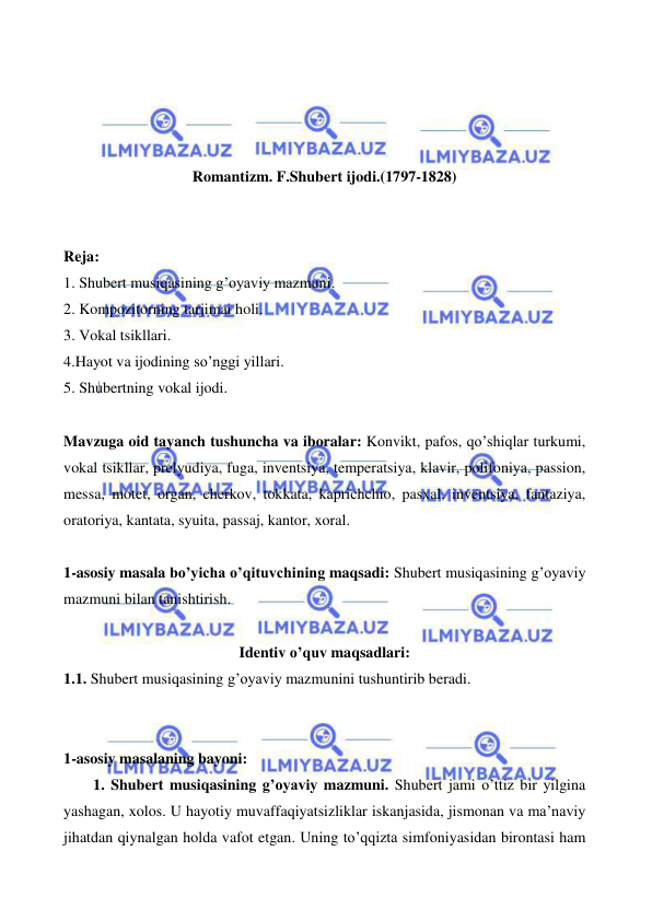  
 
 
 
 
 
Romantizm. F.Shubert ijodi.(1797-1828) 
 
 
Reja: 
1. Shubert musiqasining g’oyaviy mazmuni. 
2. Kompozitorning tarjimai holi. 
3. Vokal tsikllari. 
4.Hayot va ijodining so’nggi yillari. 
5. Shubertning vokal ijodi. 
  
Mavzuga oid tayanch tushuncha va iboralar: Konvikt, pafos, qo’shiqlar turkumi, 
vokal tsikllar, prelyudiya, fuga, inventsiya, temperatsiya, klavir, polifoniya, passion, 
messa, motet, organ, cherkov, tokkata, kaprichchio, pasxal, inventsiya, fantaziya, 
oratoriya, kantata, syuita, passaj, kantor, xoral. 
 
1-asosiy masala bo’yicha o’qituvchining maqsadi: Shubert musiqasining g’oyaviy 
mazmuni bilan tanishtirish. 
 
Identiv o’quv maqsadlari: 
1.1. Shubert musiqasining g’oyaviy mazmunini tushuntirib beradi. 
  
 
1-asosiy masalaning bayoni: 
  
1. Shubert musiqasining g’oyaviy mazmuni. Shubert jami o’ttiz bir yilgina 
yashagan, xolos. U hayotiy muvaffaqiyatsizliklar iskanjasida, jismonan va ma’naviy 
jihatdan qiynalgan holda vafot etgan. Uning to’qqizta simfoniyasidan birontasi ham 
