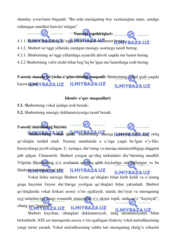  
 
shunday yozuvlarni bitgandi: “Bu erda musiqaning boy xazinasigina emas, amalga 
oshmagan umidlari ham ko’milgan”.  
Nazorat topshiriqlari: 
4.1.1. Shubert hayotining so’nggi yillari xaqida ma’lumot bering. 
4.1.2. Shubert so’nggi yillarida yaratgan musiqiy asarlarga tasnfi bering. 
4.2.1. Shubertning so’nggi yillaridaga ayanchli ahvoli xaqida ma’lumot bering. 
4.2.2 Shubertning vafot etishi bilan bog’liq bo’lgan ma’lumotlarga izoh bering. 
 
5-asosiy masala bo’yicha o’qituvchining maqsadi: Shubertning vokal ijodi xaqida 
bayon qiladi. 
 
Identiv o’quv maqsadlari: 
5.1. Shubertning vokal ijodiga izoh beradi.. 
5.2. Shubertning musiqiy deklamatsiyasiga tasnif beradi.. 
 
5-asosiy masalaning bayoni: 
 Shubertning vokal ijodi. Shubertning musiqa merosini 600 dan ortiq 
qo’shiqlar tashkil etadi. Nazmiy matnlarida u o’ziga yaqin bo’lgan o’y-fikr, 
hissiyotlarga javob izlagan. U, ayniqsa, she’rning va musiqa mutanosibligiga diqqatni 
jalb qilgan. Chunonchi, Shubert yozgan qo’shiq turkumlari she’rlarining muallifi 
Vilgelm Myullerning o’z asarlarini qo’shiq qilib kuylashga mo’ljallangan va bu 
Shubertni qiziqtirib qo’ydi.  
Vokal lirika tarixiga Shubert Gyote qo’shiqlari bilan kirib keldi va o’zining 
qisqa hayotini Geyne she’rlariga yozilgan qo’shiqlari bilan yakunladi. Shubert 
qo’shiqlarida vokal lirikasi asosiy o’rin egallaydi, ularda she’riyat va musiqaning 
uyg’unlashuviga yangi romantik munosabat o’z aksini topdi, unda so’z “kuylaydi”, 
ohang esa “gapiradi”. 
Shubert kuychan, ohanglari deklamatsiyali, nutq intonnatsiyalari bilan 
birlashtirib, XIX asr musiqasida asosiy o’rin egallagan ifodaviy vokal melodikasining 
yangi turini yaratdi. Vokal melodikasining ushbu turi musiqaning cholg’u sohasini 
