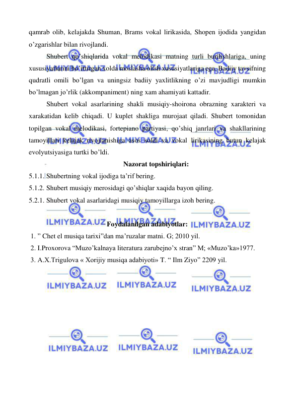  
 
qamrab olib, kelajakda Shuman, Brams vokal lirikasida, Shopen ijodida yangidan 
o’zgarishlar bilan rivojlandi. 
Shubert qo’shiqlarida vokal melodikasi matning turli burilishlariga, uning 
xususiyatlarini bo’rttirgan xolda moslasha olish xususiyatlariga ega. Badiiy tavsifning 
qudratli omili bo’lgan va uningsiz badiiy yaxlitlikning o’zi mavjudligi mumkin 
bo’lmagan jo’rlik (akkompaniment) ning xam ahamiyati kattadir. 
Shubert vokal asarlarining shakli musiqiy-shoirona obrazning xarakteri va 
xarakatidan kelib chiqadi. U kuplet shakliga murojaat qiladi. Shubert tomonidan 
topilgan vokal melodikasi, fortepiano partiyasi, qo’shiq janrlari va shakllarining 
tamoyillari kelajak rivojlanishiga asos soldi va vokal lirikasining butun kelajak 
evolyutsiyasiga turtki bo’ldi.  
Nazorat topshiriqlari: 
5.1.1. Shubertning vokal ijodiga ta’rif bering. 
5.1.2. Shubert musiqiy merosidagi qo’shiqlar xaqida bayon qiling. 
5.2.1. Shubert vokal asarlaridagi musiqiy tamoyillarga izoh bering. 
 
Foydalanilgan adabiyotlar: 
 1. ” Chet el musiqa tarixi”dan ma’ruzalar matni. G; 2010 yil. 
 2. I.Proxorova “Muzo’kalnaya literatura zarubejno’x stran” M; «Muzo’ka»1977. 
 3. A.X.Trigulova « Xorijiy musiqa adabiyoti» T. “ Ilm Ziyo” 2209 yil. 
 
