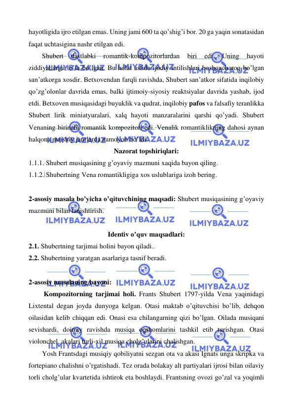  
 
hayotligida ijro etilgan emas. Uning jami 600 ta qo’shig’i bor. 20 ga yaqin sonatasidan 
faqat uchtasigina nashr etilgan edi. 
 
Shubert 
dastlabki 
romantik-kompozitorlardan 
biri 
edi. 
Uning 
hayoti 
ziddiyatlarga to’la bo’lgan. Bu holat aslida ijodiy intilishlari boshqacharoq bo’lgan 
san’atkorga xosdir. Betxovendan farqli ravishda, Shubert san’atkor sifatida inqilobiy 
qo’zg’olonlar davrida emas, balki ijtimoiy-siyosiy reaktsiyalar davrida yashab, ijod 
etdi. Betxoven musiqasidagi buyuklik va qudrat, inqilobiy pafos va falsafiy teranlikka 
Shubert lirik miniatyuralari, xalq hayoti manzaralarini qarshi qo’yadi. Shubert 
Venaning birinchi romantik kompozitori edi. Venalik romantiklikning dahosi aynan 
halqona maishiy janrlarda namoyon bo’ldi.  
Nazorat topshiriqlari: 
1.1.1. Shubert musiqasining g’oyaviy mazmuni xaqida bayon qiling. 
1.1.2. Shubertning Vena romantikligiga xos uslublariga izoh bering. 
 
2-asosiy masala bo’yicha o’qituvchining maqsadi: Shubert musiqasining g’oyaviy 
mazmuni bilan tanishtirish. 
 
Identiv o’quv maqsadlari: 
2.1. Shubertning tarjimai holini bayon qiladi.. 
2.2. Shubertning yaratgan asarlariga tasnif beradi. 
 
2-asosiy masalaning bayoni: 
 
 Kompozitorning tarjimai holi. Frants Shubert 1797-yilda Vena yaqinidagi 
Lixtental degan joyda dunyoga kelgan. Otasi maktab o’qituvchisi bo’lib, dehqon 
oilasidan kelib chiqqan edi. Onasi esa chilangarning qizi bo’lgan. Oilada musiqani 
sevishardi, doimiy ravishda musiqa oqshomlarini tashkil etib turishgan. Otasi 
violonchel, akalari turli-xil musiqa cholg’ularini chalishgan. 
 
Yosh Frantsdagi musiqiy qobiliyatni sezgan ota va akasi Ignats unga skripka va 
fortepiano chalishni o’rgatishadi. Tez orada bolakay alt partiyalari ijrosi bilan oilaviy 
torli cholg’ular kvartetida ishtirok eta boshlaydi. Frantsning ovozi go’zal va yoqimli 
