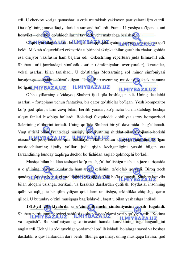  
 
edi. U cherkov xoriga qatnashar, u erda murakkab yakkaxon partiyalarni ijro etardi. 
Ota o’g’lining muvaffaqiyatlaridan xursand bo’lardi. Frants 11 yoshga to’lganda, uni 
konvikt – cherkov qo’shiqchilarini tayyorlovchi maktabga berishadi.  
 
O’quv yurtidagi sharoit boladagi musiqiy qobiliyatning rivojlanishi uchun qo’l 
keldi. Maktab o’quvchilari orkestrida u birinchi skripkachilar guruhida chalar, gohida 
esa dirijyor vazifasini ham bajarar edi. Orkestrning repertuari juda hilma-hil edi. 
Shubert turli janrlardagi simfonik asarlar (simfoniyalar, uvertyuralar), kvartetlar, 
vokal asarlari bilan tanishadi. U do’stlariga Motsartning sol minor simfoniyasi 
hayajonga solganini e’tirof qilgan. Unga Betxovenning musiqasi yuksak namuna 
bo’lgan.  
 
O’sha yillarning o’zidayoq Shubert ijod qila boshlagan edi. Uning dastlabki 
asarlari – fortepiano uchun fantaziya, bir qator qo’shiqlar bo’lgan. Yosh kompozitor 
ko’p ijod qilar, ularni zavq bilan, berilib yaratar, ko’pincha bu maktabdagi boshqa 
o’quv fanlari hisobiga bo’lardi. Boladagi favqulodda qobiliyat saroy kompozitori 
Salerining e’tiborini tortadi. Uning qo’lida Shubert bir yil davomida shug’ullanadi. 
Vaqt o’tishi bilan Frantsdagi musiqiy qobiliyatning shiddat bilan rivojlanib borishi 
otasini ko’proq bezovta qila boshlaydi. Hatto butun dunyoga mashhur bo’lgan 
musiqachilarning ijodiy yo’llari juda qiyin kechganligini yaxshi bilgan ota 
farzandining bunday taqdirga duchor bo’lishidan saqlab qolmoqchi bo’ladi.  
 
Musiqa bilan haddan tashqari ko’p mashg’ul bo’lishiga nisbatan jazo tariqasida 
u o’g’lining bayram kunlarida ham uyga kelishini ta’qiqlab qo’yadi. Biroq xech 
qanday ta’qiqlar boladagi iste’dodning rivojiga to’siq bo’la olmaydi. Shubert konvikt 
bilan aloqani uzishga, zerikarli va keraksiz darslardan qutilish, foydasiz, insonning 
qalbi va aqliga ta’sir qilmaydigan qoidalarni unutishga, erkinlikka chiqishga qaror 
qiladi. U butunlay o’zini musiqaga bag’ishlaydi, faqat u bilan yashashga intiladi.  
 
1813-yil 28-oktyabrda u o’zinig Birinchi simfoniyasini yozib tugatadi. 
Shubert partituraning oxirgi sahifasiga shunday so’zlarni yozib qo’ygan edi: “Xotima 
va tugatish”. Bu simfoniyaning xotimasini hamda konviktning tugallanganligini 
anglatardi. Uch yil u o’qituvchiga yordamchi bo’lib ishladi, bolalarga savod va boshqa 
dastlabki o’quv fanlaridan dars berdi. Shunga qaramay, uning musiqaga havasi, ijod 
