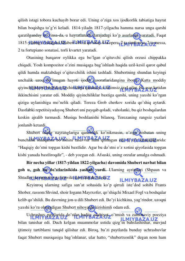  
 
qilish istagi tobora kuchayib borar edi. Uning o’ziga xos ijodkorlik tabiatiga hayrat 
bilan boqishga to’g’ri keladi. 1814-yiladn 1817-yilgacha hamma narsa unga qarshi 
qaratilganday ko’rinsa-da, u hayratlanarli darajadagi ko’p asarlarini yaratadi. Faqat 
1815-yilning o’zidagina Shubert 144 ta qo’shiq, 4 ta opera, 2 ta simfoniya, 2 ta messa, 
2 ta fortepiano sonatasi, torli kvartet yaratadi.  
 
Otasining barqaror oylikka ega bo’lgan o’qituvchi qilish orzusi chippakka 
chiqadi. Yosh kompozitor o’zini musiqaga bag’ishlash haqida uzil-kesil qaror qabul 
qildi hamda maktabdagi o’qituvchilik ishini tashladi. Shubertning shundan keyingi 
unchalik uzoq bo’lmagan hayoti ijodiy jasoratlaridangina iborat. Katta moddiy 
qiyinchiliklarni boshidan kechirishiga qaramay, u tinimsiz ijod qilar, bir asar ketidan 
ikkinchisini yaratar edi. Moddiy qiyinchiliklar baxtiga qarshi, uning yaxshi ko’rgan 
qiziga uylanishiga mo’nelik qiladi. Tereza Grob cherkov xorida qo’shiq aytardi. 
Dastlabki repetitsiyadayoq Shubert uni payqab qoladi, vaholanki, bu qiz boshqalardan 
keskin ajralib turmasdi. Musiqa boshlanishi bilanoq, Terezaning rangsiz yuzlari 
jonlanib ketardi.  
 
Shubert taqdir nayranglariga qanchalik ko’nikmasin, o’ziga nisbatan uning 
bunchalik shafqatsiz bo’lishini tasavvur ham qilmagan edi. U o’z kundaliklarida: 
“Haqiqiy do’stni topgan kishi baxtlidir. Agar bu do’stni o’z xotini qiyofasida topgan 
kishi yanada baxtliroqdir”, - deb yozgan edi. Afsuski, uning orzular amalga oshmadi.  
 
Bir necha yillar (1817-yildan 1822-yilgacha) davomida Shubert navbat bilan 
goh u, goh bu do’stlarinikida yashab yurdi. Ularning ayrimlari (Shpaun va 
Shtadler) kompozitorga konvikt davridan do’st edi. 
 
Keyinroq ularning safiga san’at sohasida ko’p qirrali iste’dod sohibi Frants 
Shober, rassom Shvind, shoir Iogann Mayrxofer, qo’shiqchi Mixael Fogl va boshqalar 
kelib qo’shildi. Bu davrning jon-u dili Shubert edi. Bo’yi kichkina, yag’rindor, uzoqni 
yaxshi ko’ra olmaydigan Shubert nihoyatda kirishimli odam edi.  
 
Uchrashuv paytlarida do’stlar badiiy adabiyot, o’tmish va zamonaviy poeziya 
bilan tanishar edi. Duch kelgan muammolar ustida qizg’in bahslashishar, mavjud 
ijtimoiy tartiblarni tanqid qilishar edi. Biroq, ba’zi paytlarda bunday uchrashuvlar 
faqat Shubert musiqasiga bag’ishlanar, ular hatto, “shubertxonlik” degan nom ham 
