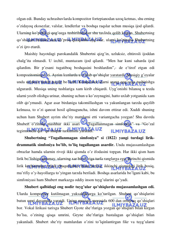  
 
olgan edi. Bunday uchrashuvlarda kompozitor fortepianodan uzoq ketmas, shu erning 
o’zidayoq ekosezlar, valslar, lendlerlar va boshqa raqslar uchun musiqa ijod qilardi. 
Ularning ko’pchiligi qog’ozga tushirilmasdan shu taxlitda qolib ketgan. Shubertning 
qo’shiqlari bundan xam ko’proq qiziqishni uyg’otar, ularni ko’pincha Shubertning 
o’zi ijro etardi.  
 
Maishiy hayotdagi parokandalik Shubertni qizg’in, uzluksiz, ehtirosli ijoddan 
chalg’ita olmasdi. U izchil, muntazam ijod qilardi. “Men har kuni saharda ijod 
qilardim. Bir p’esani tugatiboq boshqasini boshlardim”,- de e’tirof etgan edi 
kompozitorning o’zi. Ayrim kunlarda u o’nlab qo’shiqlar yaratardi. Musiqiy g’oyalar 
unda uzluksiz tarzda paydo bo’lardi. Kompozitor ularni arang qog’ozga tushirishga 
ulgurardi. Musiqa uning tushlariga xam kirib chiqardi. Uyg’onishi bilanoq u tezda 
ularni yozib olishga urinar, shuning uchun u ko’zoynagini, hatto uxlab yotganida xam 
olib qo’ymasdi. Agar asar birdaniga takomillashgan va yakunlangan tarzda quyilib 
kelmasa, to o’zi qanoat hosil qilmaguncha, ishni davom ettirar edi. Xuddi shuning 
uchun ham Shubert ayrim she’riy matnlarni etti variantgacha yozgan! Shu davrda 
Shubert o’zining mashhur ikki asari – “Tugallanmagan simfoniya” va “Go’zal 
tegirmonchi qiz” qo’shiqlar turkumini yaratadi.  
 
Shubertning “Tugallanmagan simfoniya” si (1822) yangi turdagi lirik-
drammatik simfoniya bo’lib, to’liq tugallangan asardir. Unda mujassamlashgan 
obrazlar hamda ularnin rivoji ikki qismda o’z ifodasini topgan. Har ikki qism ham 
lirik bo’lishiga qaramay, ularning xar biri o’ziga turfa ranglarga ega. Birinchi qismida 
lirik kechinmalar fojiali chuqurlashuv bilan berilsa, ikkinchi qismidagi lirik bosiq, 
ma’rifiy o’y-hayollarga to’yingan tarzda beriladi. Boshqa asarlarida bo’lgani kabi, bu 
simfoniyasi ham Shubert markazga oddiy inson tuyg’ularini qo’yadi.  
 
Shubert qalbidagi eng nodir tuyg’ular qo’shiqlarda mujassamlashgan edi. 
Ularda kompozitor kutilmagan yuksakliklarga ko’tarilgan. Shubert qo’shiqlarini 
butun umri davomida yaratdi. Uning musiqiy merosida 600 dan ortiqroq qo’shiqlari 
bor. Vokal lirikasi tarixga Shubert Gyote she’rlariga yozgan qo’shiqlari bilan kirgan 
bo’lsa, o’zining qisqa umrini, Geyne she’rlariga bastalagan qo’shiqlari bilan 
yakunladi. Shubert she’riy matnlardan o’zini to’lqinlantirgan fikr va tuyg’ularni 
