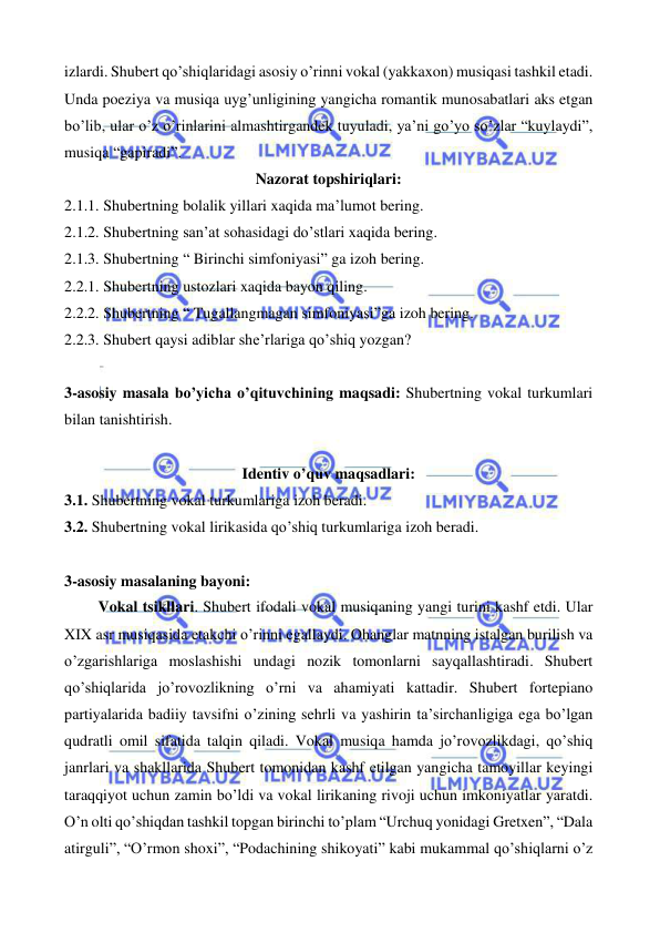  
 
izlardi. Shubert qo’shiqlaridagi asosiy o’rinni vokal (yakkaxon) musiqasi tashkil etadi. 
Unda poeziya va musiqa uyg’unligining yangicha romantik munosabatlari aks etgan 
bo’lib, ular o’z o’rinlarini almashtirgandek tuyuladi, ya’ni go’yo so’zlar “kuylaydi”, 
musiqa “gapiradi”. 
Nazorat topshiriqlari: 
2.1.1. Shubertning bolalik yillari xaqida ma’lumot bering. 
2.1.2. Shubertning san’at sohasidagi do’stlari xaqida bering.  
2.1.3. Shubertning “ Birinchi simfoniyasi” ga izoh bering. 
2.2.1. Shubertning ustozlari xaqida bayon qiling. 
2.2.2. Shubertning “ Tugallangmagan simfoniyasi”ga izoh bering. 
2.2.3. Shubert qaysi adiblar she’rlariga qo’shiq yozgan? 
 
3-asosiy masala bo’yicha o’qituvchining maqsadi: Shubertning vokal turkumlari 
bilan tanishtirish. 
 
Identiv o’quv maqsadlari: 
3.1. Shubertning vokal turkumlariga izoh beradi. 
3.2. Shubertning vokal lirikasida qo’shiq turkumlariga izoh beradi. 
 
3-asosiy masalaning bayoni: 
 
 Vokal tsikllari. Shubert ifodali vokal musiqaning yangi turini kashf etdi. Ular 
XIX asr musiqasida etakchi o’rinni egallaydi. Ohanglar matnning istalgan burilish va 
o’zgarishlariga moslashishi undagi nozik tomonlarni sayqallashtiradi. Shubert 
qo’shiqlarida jo’rovozlikning o’rni va ahamiyati kattadir. Shubert fortepiano 
partiyalarida badiiy tavsifni o’zining sehrli va yashirin ta’sirchanligiga ega bo’lgan 
qudratli omil sifatida talqin qiladi. Vokal musiqa hamda jo’rovozlikdagi, qo’shiq 
janrlari va shakllarida Shubert tomonidan kashf etilgan yangicha tamoyillar keyingi 
taraqqiyot uchun zamin bo’ldi va vokal lirikaning rivoji uchun imkoniyatlar yaratdi. 
O’n olti qo’shiqdan tashkil topgan birinchi to’plam “Urchuq yonidagi Gretxen”, “Dala 
atirguli”, “O’rmon shoxi”, “Podachining shikoyati” kabi mukammal qo’shiqlarni o’z 
