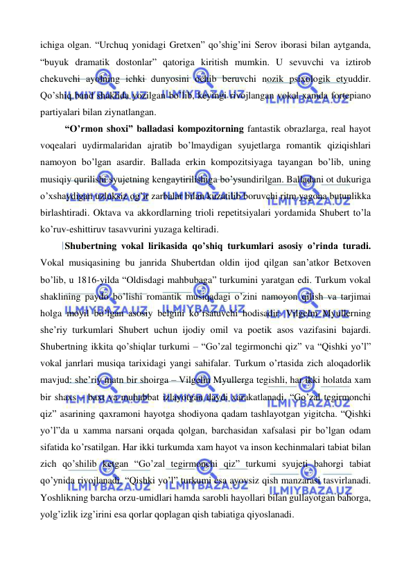  
 
ichiga olgan. “Urchuq yonidagi Gretxen” qo’shig’ini Serov iborasi bilan aytganda, 
“buyuk dramatik dostonlar” qatoriga kiritish mumkin. U sevuvchi va iztirob 
chekuvchi ayolning ichki dunyosini ochib beruvchi nozik psixologik etyuddir. 
Qo’shiq band shaklida yozilgan bo’lib, keyingi rivojlangan vokal xamda fortepiano 
partiyalari bilan ziynatlangan.  
“O’rmon shoxi” balladasi kompozitorning fantastik obrazlarga, real hayot 
voqealari uydirmalaridan ajratib bo’lmaydigan syujetlarga romantik qiziqishlari 
namoyon bo’lgan asardir. Ballada erkin kompozitsiyaga tayangan bo’lib, uning 
musiqiy qurilishi syujetning kengaytirilishiga bo’ysundirilgan. Balladani ot dukuriga 
o’xshaydigan uzluksiz og’ir zarbalar bilan kuzatilib boruvchi ritm yagona butunlikka 
birlashtiradi. Oktava va akkordlarning trioli repetitsiyalari yordamida Shubert to’la 
ko’ruv-eshittiruv tasavvurini yuzaga keltiradi.  
Shubertning vokal lirikasida qo’shiq turkumlari asosiy o’rinda turadi. 
Vokal musiqasining bu janrida Shubertdan oldin ijod qilgan san’atkor Betxoven 
bo’lib, u 1816-yilda “Oldisdagi mahbubaga” turkumini yaratgan edi. Turkum vokal 
shaklining paydo bo’lishi romantik musiqadagi o’zini namoyon qilish va tarjimai 
holga moyil bo’lgan asosiy belgini ko’rsatuvchi hodisadir. Vilgelm Myullerning 
she’riy turkumlari Shubert uchun ijodiy omil va poetik asos vazifasini bajardi. 
Shubertning ikkita qo’shiqlar turkumi – “Go’zal tegirmonchi qiz” va “Qishki yo’l” 
vokal janrlari musiqa tarixidagi yangi sahifalar. Turkum o’rtasida zich aloqadorlik 
mavjud: she’riy matn bir shoirga – Vilgelm Myullerga tegishli, har ikki holatda xam 
bir shaxs – baxt va muhabbat izlayotgan daydi xarakatlanadi. “Go’zal tegirmonchi 
qiz” asarining qaxramoni hayotga shodiyona qadam tashlayotgan yigitcha. “Qishki 
yo’l”da u xamma narsani orqada qolgan, barchasidan xafsalasi pir bo’lgan odam 
sifatida ko’rsatilgan. Har ikki turkumda xam hayot va inson kechinmalari tabiat bilan 
zich qo’shilib ketgan “Go’zal tegirmonchi qiz” turkumi syujeti bahorgi tabiat 
qo’ynida rivojlanadi. “Qishki yo’l” turkumi esa ayovsiz qish manzarasi tasvirlanadi. 
Yoshlikning barcha orzu-umidlari hamda sarobli hayollari bilan gullayotgan bahorga, 
yolg’izlik izg’irini esa qorlar qoplagan qish tabiatiga qiyoslanadi.  
