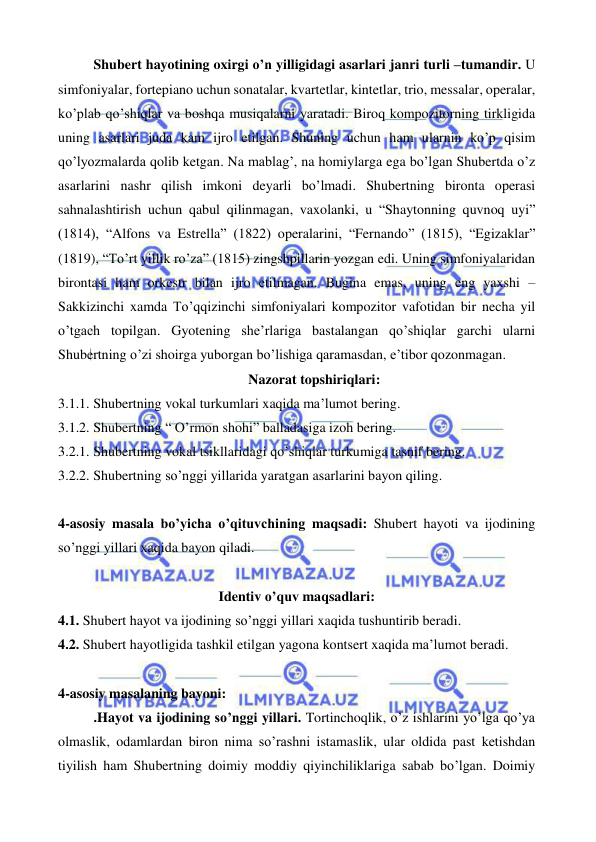  
 
Shubert hayotining oxirgi o’n yilligidagi asarlari janri turli –tumandir. U 
simfoniyalar, fortepiano uchun sonatalar, kvartetlar, kintetlar, trio, messalar, operalar, 
ko’plab qo’shiqlar va boshqa musiqalarni yaratadi. Biroq kompozitorning tirkligida 
uning asarlari juda kam ijro etilgan. Shuning uchun ham ularnin ko’p qisim 
qo’lyozmalarda qolib ketgan. Na mablag’, na homiylarga ega bo’lgan Shubertda o’z 
asarlarini nashr qilish imkoni deyarli bo’lmadi. Shubertning bironta operasi 
sahnalashtirish uchun qabul qilinmagan, vaxolanki, u “Shaytonning quvnoq uyi” 
(1814), “Alfons va Estrella” (1822) operalarini, “Fernando” (1815), “Egizaklar” 
(1819), “To’rt yillik ro’za” (1815) zingshpillarin yozgan edi. Uning simfoniyalaridan 
birontasi ham orkestr bilan ijro etilmagan. Bugina emas, uning eng yaxshi – 
Sakkizinchi xamda To’qqizinchi simfoniyalari kompozitor vafotidan bir necha yil 
o’tgach topilgan. Gyotening she’rlariga bastalangan qo’shiqlar garchi ularni 
Shubertning o’zi shoirga yuborgan bo’lishiga qaramasdan, e’tibor qozonmagan. 
Nazorat topshiriqlari: 
3.1.1. Shubertning vokal turkumlari xaqida ma’lumot bering. 
3.1.2. Shubertning “ O’rmon shohi” balladasiga izoh bering. 
3.2.1. Shubertning vokal tsikllaridagi qo’shiqlar turkumiga tasnif bering. 
3.2.2. Shubertning so’nggi yillarida yaratgan asarlarini bayon qiling. 
 
4-asosiy masala bo’yicha o’qituvchining maqsadi: Shubert hayoti va ijodining 
so’nggi yillari xaqida bayon qiladi. 
 
Identiv o’quv maqsadlari: 
4.1. Shubert hayot va ijodining so’nggi yillari xaqida tushuntirib beradi. 
4.2. Shubert hayotligida tashkil etilgan yagona kontsert xaqida ma’lumot beradi. 
 
4-asosiy masalaning bayoni: 
.Hayot va ijodining so’nggi yillari. Tortinchoqlik, o’z ishlarini yo’lga qo’ya 
olmaslik, odamlardan biron nima so’rashni istamaslik, ular oldida past ketishdan 
tiyilish ham Shubertning doimiy moddiy qiyinchiliklariga sabab bo’lgan. Doimiy 
