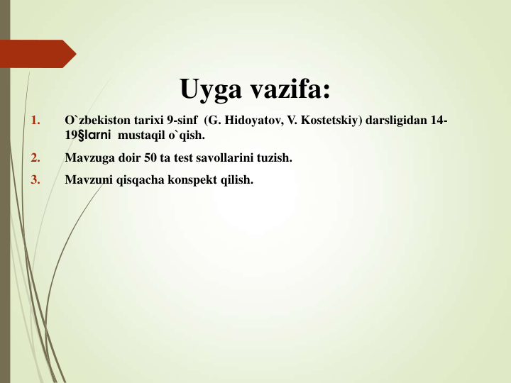 Uyga vazifa:
1.
O`zbekiston tarixi 9-sinf  (G. Hidoyatov, V. Kostetskiy) darsligidan 14-
19§larni mustaqil o`qish. 
2.
Mavzuga doir 50 ta test savollarini tuzish.
3.
Mavzuni qisqacha konspekt qilish. 
