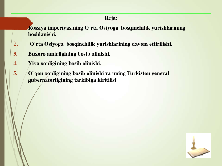 Reja:
1.
Rossiya imperiyasining O`rta Osiyoga  bosqinchilik yurishlarining 
boshlanishi. 
2.
O`rta Osiyoga  bosqinchilik yurishlarining davom ettirilishi.
3.
Buxoro amirligining bosib olinishi.
4.
Xiva xonligining bosib olinishi.
5.
O`qon xonligining bosib olinishi va uning Turkiston general  
gubernatorligining tarkibiga kiritilisi.
