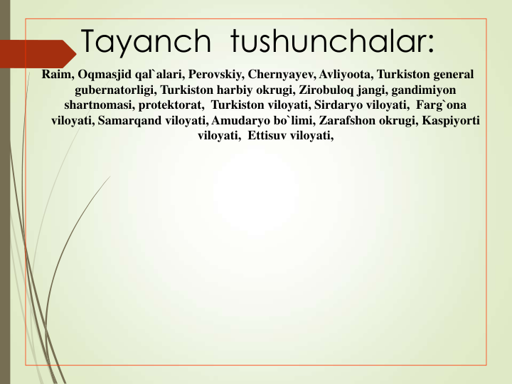 Tayanch  tushunchalar:
Raim, Oqmasjid qal`alari, Perovskiy, Chernyayev, Avliyoota, Turkiston general  
gubernatorligi, Turkiston harbiy okrugi, Zirobuloq jangi, gandimiyon 
shartnomasi, protektorat,  Turkiston viloyati, Sirdaryo viloyati,  Farg`ona 
viloyati, Samarqand viloyati, Amudaryo bo`limi, Zarafshon okrugi, Kaspiyorti 
viloyati,  Ettisuv viloyati, 
