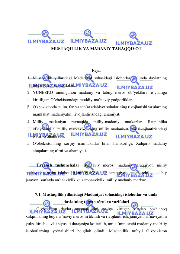  
 
 
 
 
 
MUSTAQILLIK VA MADANIY TARAQQIYOT 
 
 
Reja: 
1. Mustaqillik yillaridagi Madaniyat sohasidagi islohotlar va unda davlatning 
tutgan o’rni va vazifalari. 
2. YUNESKO umumjahon madaniy va tabiiy meros ob’yektlari ro’yhatiga 
kiritiligan O’zbekistondagi moddiy-ma’naviy yodgorliklar. 
3. O'zbekistonda ta'lim, fan va san’at adabiyot sohalarining rivojlanishi va ularning 
mamlakat madaniyatini rivojlantirishdagi ahamiyati. 
4. Milliy 
madaniyat 
ravnaqida 
milliy-madaniy 
markazlar. 
Respublika 
«Baynalmilal milliy markazi», uning milliy madaniyatlarni rivojlantirishdagi 
o’rni va ahamiyati. 
5. O’zbekistonning xorijiy mamlakatlar bilan hamkorligi. Xalqaro madaniy 
aloqalarning o’rni va ahamiyati. 
 
Tayanch tushunchalar: Ma'naviy meros, madaniy taraqqiyot, milliy 
qadriyatlar, ta'lim islohotlari, milliy g’oya, fan taraqqiyoti, me'morchilik, adabiy 
jarayon, san'atda an'anaviylik va zamonaviylik, milliy madaniy markaz. 
  
7.1. Mustaqillik yillaridagi Madaniyat sohasidagi islohotlar va unda 
davlatning tutgan o’rni va vazifalari 
O‘zbekiston davlat mustaqilligini qo‘lga kiritgan kundan boshlaboq 
xalqimizning boy ma’naviy merosini tiklash va rivojlantirish, jamiyat ma’naviyatini 
yuksaltirish davlat siyosati darajasiga ko‘tarilib, uni ta’minlovchi madaniy-ma’rifiy 
islohotlarning yo‘nalishlari belgilab olindi. Mustaqillik tufayli O‘zbekiston 
