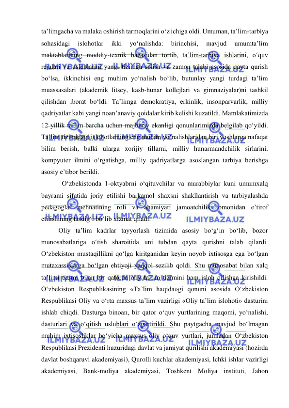  
 
ta’limgacha va malaka oshirish tarmoqlarini o‘z ichiga oldi. Umuman, ta’lim-tarbiya 
sohasidagi 
islohotlar 
ikki 
yo‘nalishda: 
birinchisi, 
mavjud 
umumta’lim 
maktablarining moddiy-texnik bazasidan tortib, ta’lim-tarbiya ishlarini, o‘quv 
rejalari va uslublarini yangi tizimga solish va zamon talabi asosida qayta qurish 
bo‘lsa, ikkinchisi eng muhim yo‘nalish bo‘lib, butunlay yangi turdagi ta’lim 
muassasalari (akademik litsey, kasb-hunar kollejlari va gimnaziyalar)ni tashkil 
qilishdan iborat bo‘ldi. Ta’limga demokratiya, erkinlik, insonparvarlik, milliy 
qadriyatlar kabi yangi noan’anaviy qoidalar kirib kelishi kuzatildi. Mamlakatimizda 
12 yillik ta’lim barcha uchun majburiy ekanligi qonunlarimizda belgilab qo‘yildi. 
Ta’lim tizimidagi islohotlarning eng muhim yo‘nalishlaridan biri yoshlarga nafaqat 
bilim berish, balki ularga xorijiy tillarni, milliy hunarmandchilik sirlarini, 
kompyuter ilmini o‘rgatishga, milliy qadriyatlarga asoslangan tarbiya berishga 
asosiy e’tibor berildi.  
  O‘zbekistonda 1-oktyabrni o‘qituvchilar va murabbiylar kuni umumxalq 
bayrami sifatida joriy etilishi barkamol shaxsni shakllantirish va tarbiyalashda 
pedagoglar mehnatining roli va ahamiyati jamoatchilik tomonidan e’tirof 
etilishining tasdig‘i bo‘lib xizmat qiladi. 
Oliy ta’lim kadrlar tayyorlash tizimida asosiy bo‘g‘in bo‘lib, bozor 
munosabatlariga o‘tish sharoitida uni tubdan qayta qurishni talab qilardi. 
O‘zbekiston mustaqillikni qo‘lga kiritganidan keyin noyob ixtisosga ega bo‘lgan 
mutaxassislarga bo‘lgan ehtiyoji yaqqol sezilib qoldi. Shu munosabat bilan xalq 
ta’limi tizimi bilan bir qatorda oliy ta’lim tizimini ham isloh qilishga kirishildi. 
O‘zbekiston Respublikasining «Ta’lim haqida»gi qonuni asosida O‘zbekiston 
Respublikasi Oliy va o‘rta maxsus ta’lim vazirligi «Oliy ta’lim islohoti» dasturini 
ishlab chiqdi. Dasturga binoan, bir qator o‘quv yurtlarining maqomi, yo‘nalishi, 
dasturlari va o‘qitish uslublari o‘zgartirildi. Shu paytgacha mavjud bo‘lmagan 
muhim ixtisosliklar bo‘yicha maxsus oliy o‘quv yurtlari, jumladan O‘zbekiston 
Respublikasi Prezidenti huzuridagi davlat va jamiyat qurilishi akademiyasi (hozirda 
davlat boshqaruvi akademiyasi), Qurolli kuchlar akademiyasi, Ichki ishlar vazirligi 
akademiyasi, Bank-moliya akademiyasi, Toshkent Moliya instituti, Jahon 
