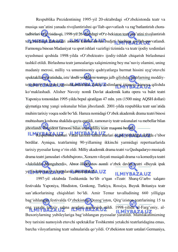  
 
Respublika Prezidentining 1995-yil 20-oktabrdagi «O‘zbekistonda teatr va 
musiqa san’atini yanada rivojlantirishni qo‘llab-quvvatlash va rag‘batlantirish chora-
tadbirlari to‘g‘risida»gi, 1998-yil 26-martdagi «O‘z-bekiston teatr san’atini rivojlantirish 
to‘g‘risida»gi farmonlari asosida teatrlar davlat budjeti hisobiga qo‘llab-quvvatlandi. 
Farmonga binoan Madaniyat va sport ishlari vazirligi tizimida va teatr ijodiy xodimlari 
uyushmasi qoshida 1998-yilda «O‘zbekteatr» ijodiy-ishlab chiqarish birlashmasi 
tashkil etildi. Birlashma teatr jamoalariga xalqimizning boy ma’naviy olamini, uning 
madaniy merosi, milliy va umuminsoniy qadriyatlarga hurmat hissini uyg‘otuvchi 
spektakllar yaratishda, iste’dodli yoshlarni teatrga jalb qilishda, teatrlarning moddiy-
texnikaviy bazasini mustahkamlashda, ijodiy xodimlarni ijtimoiy himoya qilishda 
ko‘maklashadi. Alisher Navoiy nomli Davlat akademik katta opera va balet teatri 
Yaponiya tomonidan 1995-yilda bepul ajratilgan 47 mln. yen (1500 ming AQSH dollari) 
qiymatiga teng yangi uskunalar bilan jihozlandi. 2001-yilda respublika teatr san’atida 
muhim tarixiy voqea sodir bo‘ldi. Hamza nomidagi O‘zbek akademik drama teatri binosi 
muhtasham koshona shaklida qayta qurildi, zamonaviy teatr uskunalari va mebellar bilan 
jihozlandi. Prezident farmoni bilan unga Milliy teatr maqomi berildi. 
Respublika teatrlari Vatan tarixini sahna asarlari orqali yoritishga alohida e’tibor 
berdilar. Ayniqsa, teatrlarning 90-yillarning ikkinchi yarmidagi repertuarlarida 
tarixiy pyesalar keng o‘rin oldi. Milliy akademik drama teatri va Qashqadaryo musiqali 
drama teatri jamoalari «Sohibqiron», Xorazm viloyati musiqali drama va komediya teatri 
«Jaloliddin Manguberdi», Abror Hidoyatov nomli o‘zbek davlat teatri «Buyuk ipak 
yo‘li» kabi tarixiy dramalarni sahnalashtirdi. 
1997-yil oktabrda Toshkentda bo‘lib o‘tgan «Teatr: Sharq-G‘arb» xalqaro 
festivalda Yaponiya, Hindiston, Gonkong, Turkiya, Rossiya, Buyuk Britaniya teatr 
san’atkorlarining chiqishlari bo‘ldi. Amir Temur tavalludining 660 yilligiga 
bag‘ishlangan festivalda O‘zbekiston, Qozog‘iston, Qirg‘iziston teatrlarining 15 ta 
eng yaxshi tarixiy sahna asarlari namoyish etildi. 1998-yilida al-Farg‘oniy, al-
Buxoriylarning yubileylariga bag‘ishlangan pyessalar yaratildi. Mamlakatimizning 
boy tarixini namoyish etuvchi spektakllar Toshkentni yetakchi teatrlaridagina emas, 
barcha viloyatlarning teatr sahnalarida qo‘yildi. O‘zbekiston teatr ustalari Germaniya, 
