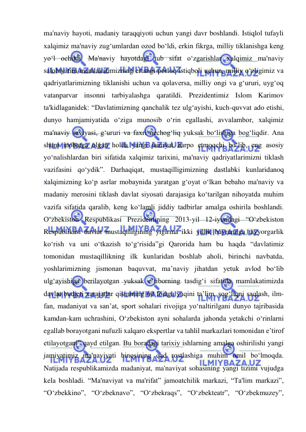  
 
ma'naviy hayoti, madaniy taraqqiyoti uchun yangi davr boshlandi. Istiqlol tufayli 
xalqimiz ma'naviy zug‘umlardan ozod bo‘ldi, erkin fikrga, milliy tiklanishga keng 
yo‘l ochildi. Ma'naviy hayotdagi tub sifat o‘zgarishlar xalqimiz ma'naviy 
salohiyatini mamlakatimizning ertangi porloq istiqboli uchun, milliy o‘zligimiz va 
qadriyatlarimizning tiklanishi uchun va qolaversa, milliy ongi va g‘ururi, uyg‘oq 
vatanparvar insonni tarbiyalashga qaratildi. Prezidentimiz Islom Karimov 
ta'kidlaganidek: “Davlatimizning qanchalik tez ulg‘ayishi, kuch-quvvat ado etishi, 
dunyo hamjamiyatida o‘ziga munosib o‘rin egallashi, avvalambor, xalqimiz 
ma'naviy saviyasi, g‘ururi va faxri nechog‘liq yuksak bo‘lishiga bog‘liqdir. Ana 
shuni inobatga olgan holda yangi jamiyat barpo etmoqchi bo‘lib, eng asosiy 
yo‘nalishlardan biri sifatida xalqimiz tarixini, ma'naviy qadriyatlarimizni tiklash 
vazifasini qo‘ydik”. Darhaqiqat, mustaqilligimizning dastlabki kunlaridanoq 
xalqimizning ko‘p asrlar mobaynida yaratgan g‘oyat o‘lkan bebaho ma'naviy va 
madaniy merosini tiklash davlat siyosati darajasiga ko‘tarilgan nihoyatda muhim 
vazifa sifatida qaralib, keng ko‘lamli jiddiy tadbirlar amalga oshirila boshlandi. 
O‘zbekiston Respublikasi Prezidentining 2013-yil 12-iyundagi “O‘zbekiston 
Respublikasi davlat mustaqilligining yigirma ikki yillik bayramiga tayyorgarlik 
ko‘rish va uni o‘tkazish to‘g‘risida”gi Qarorida ham bu haqda “davlatimiz 
tomonidan mustaqillikning ilk kunlaridan boshlab aholi, birinchi navbatda, 
yoshlarimizning jismonan baquvvat, ma’naviy jihatdan yetuk avlod bo‘lib 
ulg‘ayishiga berilayotgan yuksak e’tiborning tasdig‘i sifatida mamlakatimizda 
davlat budjeti xarajatlar qismining 60 foizga yaqini ta’lim, sog‘liqni saqlash, ilm-
fan, madaniyat va san’at, sport sohalari rivojiga yo‘naltirilgani dunyo tajribasida 
kamdan-kam uchrashini, O‘zbekiston ayni sohalarda jahonda yetakchi o‘rinlarni 
egallab borayotgani nufuzli xalqaro ekspertlar va tahlil markazlari tomonidan e’tirof 
etilayotgani” qayd etilgan. Bu boradagi tarixiy ishlarning amalga oshirilishi yangi 
jamiyatimiz ma'naviyati binosining qad rostlashiga muhim omil bo‘lmoqda. 
Natijada respublikamizda madaniyat, ma'naviyat sohasining yangi tizimi vujudga 
kela boshladi. “Ma'naviyat va ma'rifat” jamoatchilik markazi, “Ta'lim markazi”, 
“O‘zbekkino”, “O‘zbeknavo”, “O‘zbekraqs”, “O‘zbekteatr”, “O‘zbekmuzey”, 
