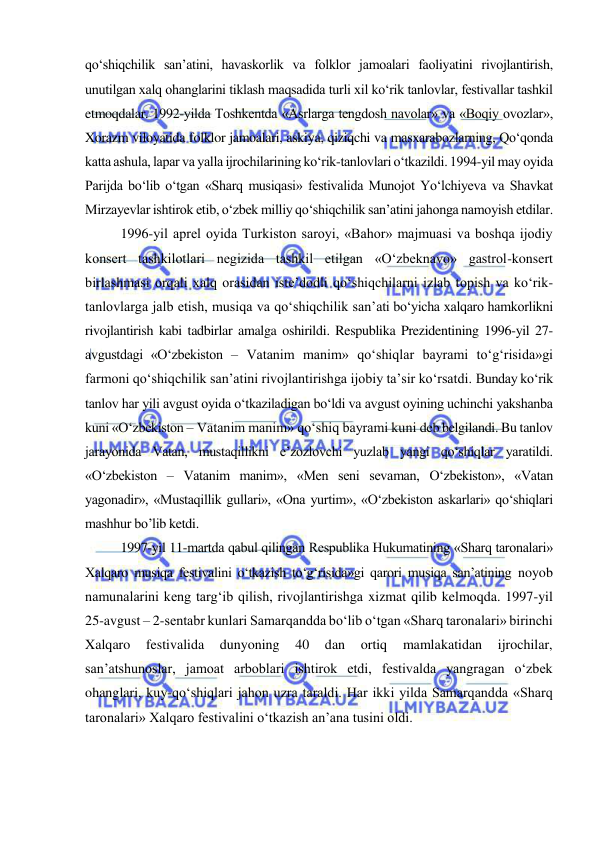  
 
qo‘shiqchilik san’atini, havaskorlik va folklor jamoalari faoliyatini rivojlantirish, 
unutilgan xalq ohanglarini tiklash maqsadida turli xil ko‘rik tanlovlar, festivallar tashkil 
etmoqdalar. 1992-yilda Toshkentda «Asrlarga tengdosh navolar» va «Boqiy ovozlar», 
Xorazm viloyatida folklor jamoalari, askiya, qiziqchi va masxarabozlarning, Qo‘qonda 
katta ashula, lapar va yalla ijrochilarining ko‘rik-tanlovlari o‘tkazildi. 1994-yil may oyida 
Parijda bo‘lib o‘tgan «Sharq musiqasi» festivalida Munojot Yo‘lchiyeva va Shavkat 
Mirzayevlar ishtirok etib, o‘zbek milliy qo‘shiqchilik san’atini jahonga namoyish etdilar. 
1996-yil aprel oyida Turkiston saroyi, «Bahor» majmuasi va boshqa ijodiy 
konsert tashkilotlari negizida tashkil etilgan «O‘zbeknavo» gastrol-konsert 
birlashmasi orqali xalq orasidan iste’dodli qo‘shiqchilarni izlab topish va ko‘rik-
tanlovlarga jalb etish, musiqa va qo‘shiqchilik san’ati bo‘yicha xalqaro hamkorlikni 
rivojlantirish kabi tadbirlar amalga oshirildi. Respublika Prezidentining 1996-yil 27-
avgustdagi «O‘zbekiston – Vatanim manim» qo‘shiqlar bayrami to‘g‘risida»gi 
farmoni qo‘shiqchilik san’atini rivojlantirishga ijobiy ta’sir ko‘rsatdi. Bunday ko‘rik 
tanlov har yili avgust oyida o‘tkaziladigan bo‘ldi va avgust oyining uchinchi yakshanba 
kuni «O‘zbekiston – Vatanim manim» qo‘shiq bayrami kuni deb belgilandi. Bu tanlov 
jarayonida Vatan, mustaqillikni e’zozlovchi yuzlab yangi qo‘shiqlar yaratildi. 
«O‘zbekiston – Vatanim manim», «Men seni sevaman, O‘zbekiston», «Vatan 
yagonadir», «Mustaqillik gullari», «Ona yurtim», «O‘zbekiston askarlari» qo‘shiqlari 
mashhur bo’lib ketdi. 
1997-yil 11-martda qabul qilingan Respublika Hukumatining «Sharq taronalari» 
Xalqaro musiqa festivalini o‘tkazish to‘g‘risida»gi qarori musiqa san’atining noyob 
namunalarini keng targ‘ib qilish, rivojlantirishga xizmat qilib kelmoqda. 1997-yil 
25-avgust – 2-sentabr kunlari Samarqandda bo‘lib o‘tgan «Sharq taronalari» birinchi 
Xalqaro 
festivalida 
dunyoning 
40 
dan 
ortiq 
mamlakatidan 
ijrochilar, 
san’atshunoslar, jamoat arboblari ishtirok etdi, festivalda yangragan o‘zbek 
ohanglari, kuy-qo‘shiqlari jahon uzra taraldi. Har ikki yilda Samarqandda «Sharq 
taronalari» Xalqaro festivalini o‘tkazish an’ana tusini oldi. 
