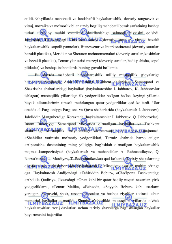  
 
etildi. 90-yillarda mahobatli va landshaftli haykaltaroshlik, devoriy rangtasvir va 
vitraj, mozaika va me'morlik bilan uzviy bog‘liq mahobatli bezak san'atining boshqa 
turlari turar-joy muhiti estetikasi shakllanishiga salmoqli hissasini qo‘shdi. 
Jumladan, Toshkentdagi Turkiston saroyi (devoriy suratlar, vitraj, bezakli 
haykaltaroshlik, sopolli pannolar), Biznessentr va Interkontinental (devoriy suratlar, 
bezakli plastika), Meridian va Sheraton mehmonxonalari (devoriy suratlar, koshinlar 
va bezakli plastika), Temuriylar tarixi muzeyi (devoriy suratlar, badiiy shisha, sopol 
plitkalar) va boshqa inshootlarda buning guvohi bo‘lamiz. 
Bu davrda mahobatli haykaltaroshlik milliy mustaqillik g‘oyalariga 
hamohang rivojlandi. Amir Temurning Toshkent shahridagi, Samarqand va 
Shaxrisabz shaharlaridagi haykallari (haykaltaroshlar I. Jabborov, K. Jabborovlar 
ishlagan) mustaqillik yillaridagi ilk yodgorliklar bo‘lgan bo‘lsa, keyingi yillarda 
buyuk allomalarimiz timsoli muhrlangan qator yodgorliklar qad ko‘tardi. Ular 
orasida al-Farg‘oniyga Farg‘ona va Quva shaharlarida (haykaltarosh I. Jabborov), 
Jaloliddin Manguberdiga Xorazmda (haykaltaroshlar I. Jabborov, Q. Jabborovlar), 
Imom Buxoriyga Samarqand viloyatida o‘rnatilgan haykallar va Toshkent 
shahrining Mustaqillik maydonidagi «Motamsaro ona» haykal-majmuasi, 
«Shahidlar xotirasi» me'moriy yodgorliklari, Termiz shahrida barpo etilgan 
«Alpomish» dostonining ming yilligiga bag‘ishlab o‘rnatilgan haykaltaroshlik 
majmua-kompozitsiyasi (haykaltarosh va muhandislar A. Rahmatullayev, Q. 
Norxo‘razov, U. Mardiyev, T. Podosinnikovlar) qad ko‘tardi. Tarixiy shaxslarning 
qiyofasini aks ettirish borasida haykaltarosh R. Mirtojiyev asarlari muhim o‘ringa 
ega. Haykaltarosh Andijondagi «Zahiriddin Bobur», «Cho‘lpon» Toshkentdagi 
«Abdulla Qodiriy», Jizzaxdagi «Ona» kabi bir qator badiiy nuqtai nazardan yirik 
yodgorliklarni, «Temur Malik», «Behzod», «Sayyoh Bobur» kabi asarlarni 
yaratgan. Yozuvchi, shoir, rassom, bastakor va boshqa ziyolilar xotirasi uchun 
memorial haykallar o‘rnatildi. Shunisi e’tiborlikki mustaqillik yillarida o‘zbek 
haykaltaroshlari xorij davlatlari uchun tarixiy shaxslarga bag‘ishlangan haykallar 
buyurtmasini bajardilar. 
