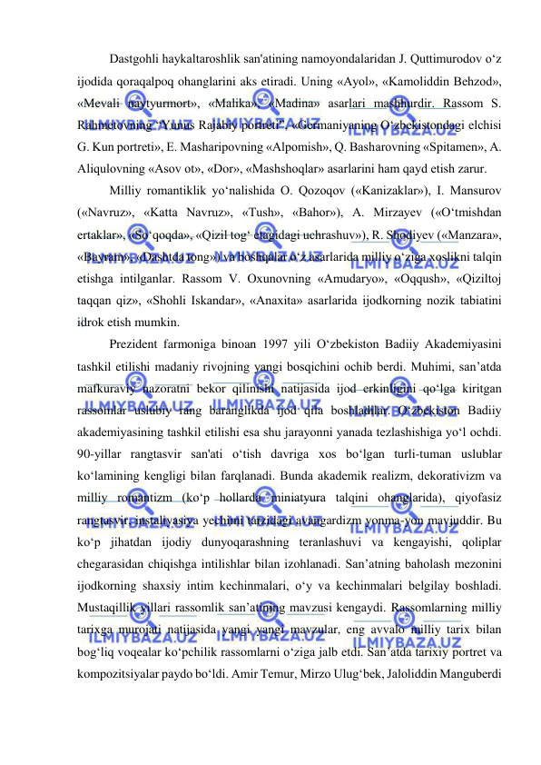  
 
Dastgohli haykaltaroshlik san'atining namoyondalaridan J. Quttimurodov o‘z 
ijodida qoraqalpoq ohanglarini aks etiradi. Uning «Ayol», «Kamoliddin Behzod», 
«Mevali naytyurmort», «Malika», «Madina» asarlari mashhurdir. Rassom S. 
Rahmetovning “Yunus Rajabiy portreti”, «Germaniyaning O‘zbekistondagi elchisi 
G. Kun portreti», E. Masharipovning «Alpomish», Q. Basharovning «Spitamen», A. 
Aliqulovning «Asov ot», «Dor», «Mashshoqlar» asarlarini ham qayd etish zarur. 
Milliy romantiklik yo‘nalishida O. Qozoqov («Kanizaklar»), I. Mansurov 
(«Navruz», «Katta Navruz», «Tush», «Bahor»), A. Mirzayev («O‘tmishdan 
ertaklar», «So‘qoqda», «Qizil tog‘ etagidagi uchrashuv»), R. Shodiyev («Manzara», 
«Bayram», «Dashtda tong») va boshqalar o‘z asarlarida milliy o‘ziga xoslikni talqin 
etishga intilganlar. Rassom V. Oxunovning «Amudaryo», «Oqqush», «Qiziltoj 
taqqan qiz», «Shohli Iskandar», «Anaxita» asarlarida ijodkorning nozik tabiatini 
idrok etish mumkin. 
Prezident farmoniga binoan 1997 yili O‘zbekiston Badiiy Akademiyasini 
tashkil etilishi madaniy rivojning yangi bosqichini ochib berdi. Muhimi, san’atda 
mafkuraviy nazoratni bekor qilinishi natijasida ijod erkinligini qo‘lga kiritgan 
rassomlar uslubiy rang baranglikda ijod qila boshladilar. O‘zbekiston Badiiy 
akademiyasining tashkil etilishi esa shu jarayonni yanada tezlashishiga yo‘l ochdi. 
90-yillar rangtasvir san'ati o‘tish davriga xos bo‘lgan turli-tuman uslublar 
ko‘lamining kengligi bilan farqlanadi. Bunda akademik realizm, dekorativizm va 
milliy romantizm (ko‘p hollarda miniatyura talqini ohanglarida), qiyofasiz 
rangtasvir, instaliyasiya yechimi tarzidagi avangardizm yonma-yon mavjuddir. Bu 
ko‘p jihatdan ijodiy dunyoqarashning teranlashuvi va kengayishi, qoliplar 
chegarasidan chiqishga intilishlar bilan izohlanadi. San’atning baholash mezonini 
ijodkorning shaxsiy intim kechinmalari, o‘y va kechinmalari belgilay boshladi. 
Mustaqillik yillari rassomlik san’atining mavzusi kengaydi. Rassomlarning milliy 
tarixga murojati natijasida yangi yangi mavzular, eng avvalo milliy tarix bilan 
bog‘liq voqealar ko‘pchilik rassomlarni o‘ziga jalb etdi. San’atda tarixiy portret va 
kompozitsiyalar paydo bo‘ldi. Amir Temur, Mirzo Ulug‘bek, Jaloliddin Manguberdi 
