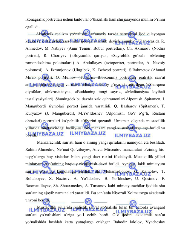  
 
ikonagrafik portretlari uchun tanlovlar o‘tkazilishi ham shu jarayonda muhim o‘rinni 
egalladi.  
Akademik realizm yo‘nalishni an'anaviy tarzda sermahsul ijod qilayotgan 
keksa va o‘rta avlod rassomlar ijodiga mansub deyish mumkin. Ular orasida R. 
Ahmedov, M. Nabiyev (Amir Temur, Bobur portretlari), Ch. Axmarov (Nodira 
portreti), R. Choriyev («Boysunlik qariya», «Sayroblik go‘zal», «Mening 
zamondoshim» polotnolari.) A. Abdullayev (avtoportret, portretlar, A. Navoiy 
polotnosi), A. Ikromjonov (Ulug‘bek, K. Behzod portreti), S.Rahmetov (Ahmad 
Mirzo portreti), O. Muinov (Tumaris, Bibixonim) portretlari realistik san’at 
an’analarida ishlangan va ularda chuqur falsafiy g‘oya aks ettirilgan («Sharqona 
qiyofalar, «Inkrustatsiya», «Buddaning tongi sayri», «Meditatsiya» loyihali 
installyasiyalari). Shuningdek bu davrda xalq qahramonlari Alpomish, Spitamen, J. 
Manguberdi siymolari portret janrida yaratilidi. Q. Basharov (Spitamen), T. 
Kuryazov (J. Manguberdi), M.Yo‘ldoshev (Alpomish, Go‘r o‘g‘li, Rustam 
obrazlari) portretlari ko‘pchilik e’tiborini qozondi. Umuman olganda mustaqillik 
yillarida rangtasvirdagi badiiy-uslubiy manzara yangi xususiyatlarga ega bo‘ldi va 
boyidi.  
 Manzarachilik san’ati ham o‘zining yangi qirralarini namoyon eta boshladi. 
Rahim Ahmedov, Ne’mat Qo‘ziboyev, Anvar Mirsoatov manzaralari o‘zining his-
tuyg‘ularga boy xislatlari bilan yangi davr ruxini ifodalaydi. Mustaqillik yillari 
miniatyura san’atining haqiqiy rivojlanish davri bo‘ldi. Ayniqsa. lakli miniatyura 
san’ati o‘zining kamolatiga erishdi. Sh. Muhamadjonov, G. Kamolov, T. 
Boltaboyev, X. Nazirov, A. Yo‘ldoshev. B. Yo‘ldoshev, U. Qosimov, F. 
Raxmatullayev, Sh. Shoaxmedov, A. Tursunov kabi miniatyurachilar ijodida shu 
san’atning ajoyib namunalari yaratildi. Bu san’atda Niyozali Xolmatovga akademik 
unvoni berildi.  
 Mustaqillik yillarida realistik san’at yo‘nalishi bilan bir qatorda avangard 
san’ati yo‘nalishlari o‘ziga yo‘l ochib bordi. O‘z ijodini akademik san’at 
yo‘nalishida boshlab katta yutuqlarga erishgan Bahodir Jalolov, Vyacheslav 
