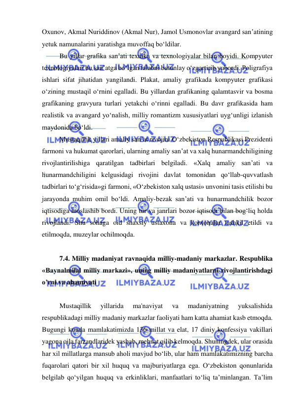  
 
Oxunov, Akmal Nuriddinov (Akmal Nur), Jamol Usmonovlar avangard san’atining 
yetuk namunalarini yaratishga muvoffaq bo‘ldilar. 
Bu yillar grafika san’ati texnika va texnologiyalar bilan boyidi. Kompyuter 
texnologiyalari bu san’atga bo‘lgan talabni butunlay o‘zgartirib yubordi. Poligrafiya 
ishlari sifat jihatidan yangilandi. Plakat, amaliy grafikada kompyuter grafikasi 
o‘zining mustaqil o‘rnini egalladi. Bu yillardan grafikaning qalamtasvir va bosma 
grafikaning gravyura turlari yetakchi o‘rinni egalladi. Bu davr grafikasida ham 
realistik va avangard yo‘nalish, milliy romantizm xususiyatlari uyg‘unligi izlanish 
maydonida bo‘ldi. 
Mustaqillik yillari amaliy san’at rivojini O‘zbekiston Respublikasi Prezidenti 
farmoni va hukumat qarorlari, ularning amaliy san’at va xalq hunarmandchiligining 
rivojlantirilishiga qaratilgan tadbirlari belgiladi. «Xalq amaliy san’ati va 
hunarmandchiligini kelgusidagi rivojini davlat tomonidan qo‘llab-quvvatlash 
tadbirlari to‘g‘risida»gi farmoni, «O‘zbekiston xalq ustasi» unvonini tasis etilishi bu 
jarayonda muhim omil bo‘ldi. Amaliy-bezak san’ati va hunarmandchilik bozor 
iqtisodiga moslashib bordi. Uning tur va janrlari bozor iqtisodi bilan bog‘liq holda 
rivojlandi. Shu sohaga oid shaxsiy ustaxona va korxonalar tashkil etildi va 
etilmoqda, muzeylar ochilmoqda.  
 
7.4. Milliy madaniyat ravnaqida milliy-madaniy markazlar. Respublika 
«Baynalmilal milliy markazi», uning milliy madaniyatlarni rivojlantirishdagi 
o’rni va ahamiyati 
 
Mustaqillik 
yillarida 
ma'naviyat 
va 
madaniyatning 
yuksalishida 
respublikadagi milliy madaniy markazlar faoliyati ham katta ahamiat kasb etmoqda. 
Bugungi kunda mamlakatimizda 136 millat va elat, 17 diniy konfessiya vakillari 
yagona oila farzandlaridek yashab, mehnat qilib kelmoqda. Shuningdek, ular orasida 
har xil millatlarga mansub aholi mavjud bo‘lib, ular ham mamlakatimizning barcha 
fuqarolari qatori bir xil huquq va majburiyatlarga ega. O‘zbekiston qonunlarida 
belgilab qo‘yilgan huquq va erkinliklari, manfaatlari to‘liq ta’minlangan. Ta’lim 
