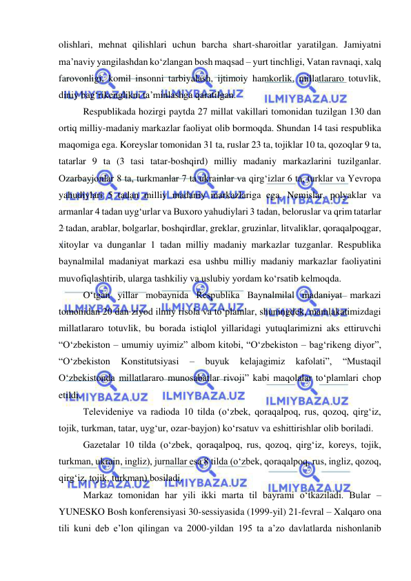  
 
olishlari, mehnat qilishlari uchun barcha shart-sharoitlar yaratilgan. Jamiyatni 
ma’naviy yangilashdan ko‘zlangan bosh maqsad – yurt tinchligi, Vatan ravnaqi, xalq 
farovonligi, komil insonni tarbiyalash, ijtimoiy hamkorlik, millatlararo totuvlik, 
diniy bag‘rikenglikni ta’minlashga qaratilgan.  
Respublikada hozirgi paytda 27 millat vakillari tomonidan tuzilgan 130 dan 
ortiq milliy-madaniy markazlar faoliyat olib bormoqda. Shundan 14 tasi respublika 
maqomiga ega. Koreyslar tomonidan 31 ta, ruslar 23 ta, tojiklar 10 ta, qozoqlar 9 ta, 
tatarlar 9 ta (3 tasi tatar-boshqird) milliy madaniy markazlarini tuzilganlar. 
Ozarbayjonlar 8 ta, turkmanlar 7 ta ukrainlar va qirg‘izlar 6 ta, turklar va Yevropa 
yahudiylari 5 tadan milliy madaniy markazlariga ega. Nemislar, polyaklar va 
armanlar 4 tadan uyg‘urlar va Buxoro yahudiylari 3 tadan, beloruslar va qrim tatarlar 
2 tadan, arablar, bolgarlar, boshqirdlar, greklar, gruzinlar, litvaliklar, qoraqalpoqgar, 
xitoylar va dunganlar 1 tadan milliy madaniy markazlar tuzganlar. Respublika 
baynalmilal madaniyat markazi esa ushbu milliy madaniy markazlar faoliyatini 
muvofiqlashtirib, ularga tashkiliy va uslubiy yordam ko‘rsatib kelmoqda.  
O‘tgan yillar mobaynida Respublika Baynalmilal madaniyat markazi 
tomonidan 20 dan ziyod ilmiy risola va to‘plamlar, shuningdek, mamlakatimizdagi 
millatlararo totuvlik, bu borada istiqlol yillaridagi yutuqlarimizni aks ettiruvchi 
“O‘zbekiston – umumiy uyimiz” albom kitobi, “O‘zbekiston – bag‘rikeng diyor”, 
“O‘zbekiston 
Konstitutsiyasi 
– 
buyuk 
kelajagimiz 
kafolati”, 
“Mustaqil 
O‘zbekistonda millatlararo munosabatlar rivoji” kabi maqolalar to‘plamlari chop 
etildi.  
Televideniye va radioda 10 tilda (o‘zbek, qoraqalpoq, rus, qozoq, qirg‘iz, 
tojik, turkman, tatar, uyg‘ur, ozar-bayjon) ko‘rsatuv va eshittirishlar olib boriladi. 
Gazetalar 10 tilda (o‘zbek, qoraqalpoq, rus, qozoq, qirg‘iz, koreys, tojik, 
turkman, ukrain, ingliz), jurnallar esa 8 tilda (o‘zbek, qoraqalpoq, rus, ingliz, qozoq, 
qirg‘iz, tojik, turkman) bosiladi. 
Markaz tomonidan har yili ikki marta til bayrami o‘tkaziladi. Bular – 
YUNESKO Bosh konferensiyasi 30-sessiyasida (1999-yil) 21-fevral – Xalqaro ona 
tili kuni deb e’lon qilingan va 2000-yildan 195 ta a’zo davlatlarda nishonlanib 
