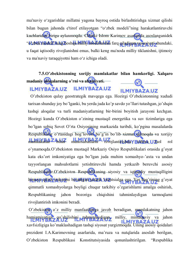  
 
ma'naviy o‘zgarishlar millatni yagona bayroq ostida birlashtirishga xizmat qilishi 
bilan bugun jahonda e'tirof etilayotgan “o‘zbek modeli”ning harakatlantiruvchi 
kuchlaridan biriga aylanmoqda. Chunki Islom Karimov asarlarida asoslanganidek 
“o‘zbek modeli”ning boshqa milliy modellardan farq qiladigan xususiyati shundaki, 
u faqat iqtisodiy rivojlanishni emas, balki keng ma'noda milliy tiklanishni, ijtimoiy 
va ma'naviy taraqqiyotni ham o‘z ichiga oladi. 
 
 7.5.O’zbekistonning xorijiy mamlakatlar bilan hamkorligi. Xalqaro 
madaniy aloqalarning o’rni va ahamiyati. 
 
  O’zbekiston qulay geostrategik mavqega ega. Hozirgi O’zbekistonning xududi 
tarixan shunday joy bo’lganki, bu yerda juda ko’p savdo yo’llari tutashgan, jo’shqin 
tashqi aloqalar va turli madaniyatlarning bir-birini boyitish jarayoni kechgan. 
Hozirgi kunda O’zbekiston o’zining mustaqil energetika va suv tizimlariga ega 
bo’lgan sobiq Sovet O’rta Osiyosining markazida turibdi, ko’pgina masalalarda 
Respublikalar o’rtasidagi bog’lovchi bo’g’in bo’lib xizmat qilmoqda va xorijiy 
mamlakatlar 
bilan 
munosabatlarni 
rivojlantirishda 
tobora 
faol 
rol 
o’ynamoqda.O’zbekiston mustaqil Markaziy Osiyo Respublikalari orasida g’oyat 
kata eks’ort imkoniyatiga ega bo’lgan juda muhim xomashyo-’axta va undan 
tayyorlangan mahsulotlarni yetishtiruvchi hamda yetkazib beruvchi asosiy 
Respublikadir.O’zbekiston Respublikaning siyosiy va iqtisodiy mustaqilligini 
himoya qilish imkonini beradigan yetarli ‘otentsialga ega. Yer bag’rining g’oyat 
qimmatli xomashyolarga boyligi chuqur tarkibiy o’zgarishlarni amalga oshirish, 
Respublikaning 
jahon 
bozoriga 
chiqishini 
tahminlaydigan 
tarmoqlarni 
rivojlantirish imkonini beradi. 
  O’zbekiston o’z milliy manfaatlariga javob beradigan, mamlakatning jahon 
hamjamiyatiga qo’shilishini tahminlaydigan, milliy, mintaqaviy va jahon 
xavfsizligiga ko’maklashadigan tashqi siyosat yurgizmoqda. Uning asosiy qoidalari 
prezident I.A.Karimovning asarlarida, ma’ruza va nutqlarida asoslab berilgan, 
O’zbekiston Respublikasi Konstitutsiyasida qonunlashtirilgan. 
“Respublika 
