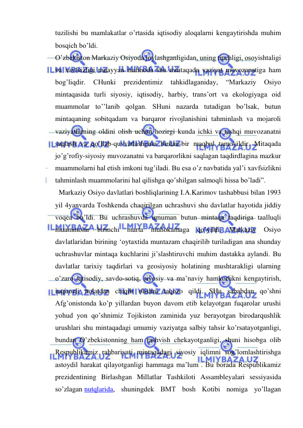  
 
tuzilishi bu mamlakatlar o’rtasida iqtisodiy aloqalarni kengaytirishda muhim 
bosqich bo’ldi. 
O’zbekiston Markaziy Osiyoda joylashganligidan, uning tinchligi, osoyishtaligi 
va xavfsizligi muayyan mahnoda shu mintaqada vaziyat muvozanatiga ham 
bog’liqdir. 
CHunki 
prezidentimiz 
tahkidlaganiday, 
“Markaziy 
Osiyo 
mintaqasida turli siyosiy, iqtisodiy, harbiy, trans’ort va ekologiyaga oid 
muammolar to’’lanib qolgan. SHuni nazarda tutadigan bo’lsak, butun 
mintaqaning sobitqadam va barqaror rivojlanishini tahminlash va mojaroli 
vaziyatlarning oldini olish uchun hozirgi kunda ichki va tashqi muvozanatni 
saqlash va qo’llab-quvvatlashgina birdan-bir maqbul tamoyildir. Mitaqada 
jo’g’rofiy-siyosiy muvozanatni va barqarorlikni saqlagan taqdirdlagina mazkur 
muammolarni hal etish imkoni tug’iladi. Bu esa o’z navbatida yal’i xavfsizlikni 
tahminlash muammolarini hal qilishga qo’shilgan salmoqli hissa bo’ladi”. 
  Markaziy Osiyo davlatlari boshliqlarining I.A.Karimov tashabbusi bilan 1993 
yil 4yanvarda Toshkenda chaqirilgan uchrashuvi shu davlatlar hayotida jiddiy 
voqea bo’ldi. Bu uchrashuvda umuman butun mintaqa taqdiriga taalluqli 
muammolar 
birinchi 
marta 
muhokamaga 
qo’yildi. 
Markaziy 
Osiyo 
davlatlaridan birining ‘oytaxtida muntazam chaqirilib turiladigan ana shunday 
uchrashuvlar mintaqa kuchlarini ji’slashtiruvchi muhim dastakka aylandi. Bu 
davlatlar tarixiy taqdirlari va geosiyosiy holatining mushtarakligi ularning 
o’zaro iqtisodiy, savdo-sotiq, siyosiy va ma’naviy hamkorlikni kengaytirish, 
inqirozli holatdan chiqib olishni taqozo qildi. SHu sababdan qo’shni 
Afg’onistonda ko’p yillardan buyon davom etib kelayotgan fuqarolar urushi 
yohud yon qo’shnimiz Tojikiston zaminida yuz berayotgan birodarqushlik 
urushlari shu mintaqadagi umumiy vaziyatga salbiy tahsir ko’rsatayotganligi, 
bundan O’zbekistonning ham tashvish chekayotganligi, shuni hisobga olib 
Respublikamiz rahbariyati mintaqadagi siyosiy iqlimni sog’lomlashtirishga 
astoydil harakat qilayotganligi hammaga ma’lum . Bu borada Respublikamiz 
prezidentining Birlashgan Millatlar Tashkiloti Assambleyalari sessiyasida 
so’zlagan nutqlarida, shuningdek BMT bosh Kotibi nomiga yo’llagan 
