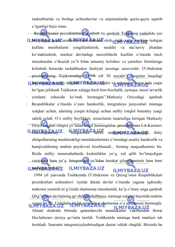  
 
maktublarida va boshqa uchrashuvlar va anjumanlarda qayta-qayta uqtirib 
o’tganligi bejiz emas. 
  Respublikamiz prezidentining qondosh va qardosh Tojikiston xududida yuz 
berayotgan qonli urush-nizolarni bartaraf etish, tojik xalqi boshiga tushgan 
kulfatu 
musibatlarni 
yengillashtirish, 
moddiy 
va 
ma’naviy 
jihatdan 
ko’maklashish, mazkur davlatdagi muxolifatchi kuchlar o’rtasida tinch 
muzokaralar o’tkazish yo’li bilan umumiy kelishuv va yarashuv bitimlariga 
kelishish borasida tashabbuskor faoliyati taxsinga sazovordir. O’zbekiston 
prezidentining Tojikistondagi (1998 yil 30 noyabr’) voqealar haqidagi 
bayonotida shunday deyiladi: - “Tarixiy taqdiri va anhanalari bizga juda yaqin 
bo’lgan jafokash Tojikiston xalqiga hech kim bizchalik, ayniqsa, inson’arvarlik 
yordami 
sohasida 
ko’mak 
bermagan”.Markaziy 
Osiyodagi 
qardosh 
Respublikalar o’rtasida o’zaro hamkorlik, integratsiya jarayonlari mintaqa 
xalqlari uchun, ularning yorqin kelajagi uchun milliy istiqlol butunlay yangi 
sahifa ochdi. O’z milliy boyliklari, resurslarini tasarrufiga kiritgan Markaziy 
Osiyo xalqlari istiqlol yo’lidan izchil bormoqdalar. prezidentimiz I.A.Karimov 
tahkidlaganiday, - “xalqlarimiz tarixi, madaniyati, anhanalari, diniy 
ehtiqodlarining mushtarakligi mamlakatlarimiz o’rtasidagi amaliy hamkorlik va 
hamjixatlikning muhim poydevori hisoblanadi... bizning maqsadlarimiz bir. 
Bizda milliy munosabatlarda keskinliklar yo’q, xal qilib bo’lmaydigan 
vaziyatlar ham yo’q. Integratsiya yo’lidan harakat qilayotganimiz ham buni 
tasdiqlab turibdi”. 
  1994 yil yanvarda Toshkentda O’zbekiston va Qozog’iston Respublikalari 
prezidentlari uchrashuvi ‘aytida ikkala davlat o’rtasida yagona iqdisodiy 
makonni yaratish to’g’risida shartnoma imzolanishi, ko’p o’tmay unga qardosh 
Qirg’iziston davlatining qo’shilishi shubhasiz, mintaqa xalqlari hayotida muhim 
voqea bo’ldi. Uchchala davlat o’rtasidagi shartnoma o’z samarasini bermoqda. 
Almati shahrida bitimda qatnashuvchi mamlakatlar vakillaridan iborat 
Davlatlararo ijroiya qo’mita tuzildi. Toshkentda mintaqa bank markazi ish 
boshladi. Sanoatni integratsiyalashtiradigan dastur ishlab chiqildi. Hozirda bu 
