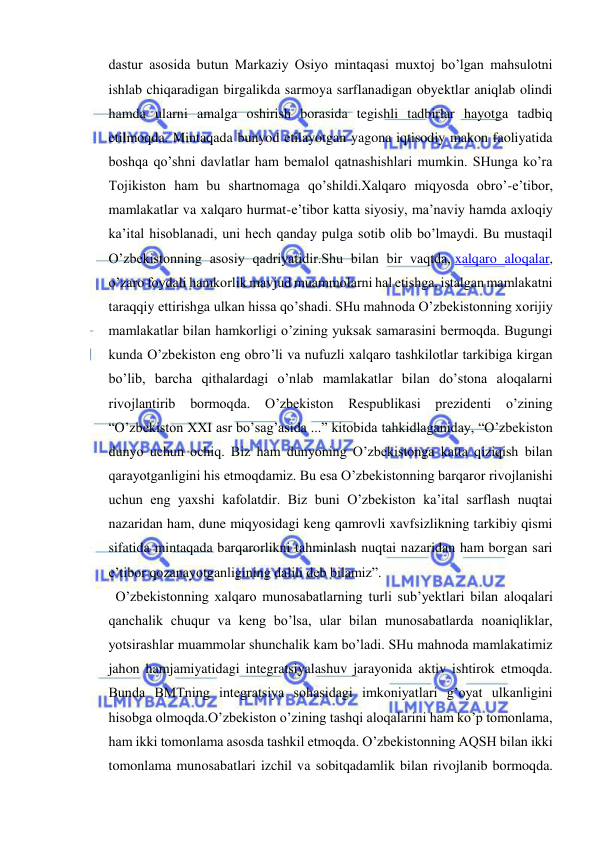  
 
dastur asosida butun Markaziy Osiyo mintaqasi muxtoj bo’lgan mahsulotni 
ishlab chiqaradigan birgalikda sarmoya sarflanadigan obyektlar aniqlab olindi 
hamda ularni amalga oshirish borasida tegishli tadbirlar hayotga tadbiq 
etilmoqda. Mintaqada bunyod etilayotgan yagona iqtisodiy makon faoliyatida 
boshqa qo’shni davlatlar ham bemalol qatnashishlari mumkin. SHunga ko’ra 
Tojikiston ham bu shartnomaga qo’shildi.Xalqaro miqyosda obro’-e’tibor, 
mamlakatlar va xalqaro hurmat-e’tibor katta siyosiy, ma’naviy hamda axloqiy 
ka’ital hisoblanadi, uni hech qanday pulga sotib olib bo’lmaydi. Bu mustaqil 
O’zbekistonning asosiy qadriyatidir.Shu bilan bir vaqtda, xalqaro aloqalar, 
o’zaro foydali hamkorlik mavjud muammolarni hal etishga, istalgan mamlakatni 
taraqqiy ettirishga ulkan hissa qo’shadi. SHu mahnoda O’zbekistonning xorijiy 
mamlakatlar bilan hamkorligi o’zining yuksak samarasini bermoqda. Bugungi 
kunda O’zbekiston eng obro’li va nufuzli xalqaro tashkilotlar tarkibiga kirgan 
bo’lib, barcha qithalardagi o’nlab mamlakatlar bilan do’stona aloqalarni 
rivojlantirib bormoqda. O’zbekiston Respublikasi prezidenti o’zining 
“O’zbekiston XXI asr bo’sag’asida ...” kitobida tahkidlaganiday, “O’zbekiston 
dunyo uchun ochiq. Biz ham dunyoning O’zbekistonga katta qiziqish bilan 
qarayotganligini his etmoqdamiz. Bu esa O’zbekistonning barqaror rivojlanishi 
uchun eng yaxshi kafolatdir. Biz buni O’zbekiston ka’ital sarflash nuqtai 
nazaridan ham, dune miqyosidagi keng qamrovli xavfsizlikning tarkibiy qismi 
sifatida mintaqada barqarorlikni tahminlash nuqtai nazaridan ham borgan sari 
e’tibor qozanayotganligining dalili deb bilamiz”. 
  O’zbekistonning xalqaro munosabatlarning turli sub’yektlari bilan aloqalari 
qanchalik chuqur va keng bo’lsa, ular bilan munosabatlarda noaniqliklar, 
yotsirashlar muammolar shunchalik kam bo’ladi. SHu mahnoda mamlakatimiz 
jahon hamjamiyatidagi integratsiyalashuv jarayonida aktiv ishtirok etmoqda. 
Bunda BMTning integratsiya sohasidagi imkoniyatlari g’oyat ulkanligini 
hisobga olmoqda.O’zbekiston o’zining tashqi aloqalarini ham ko’p tomonlama, 
ham ikki tomonlama asosda tashkil etmoqda. O’zbekistonning AQSH bilan ikki 
tomonlama munosabatlari izchil va sobitqadamlik bilan rivojlanib bormoqda. 
