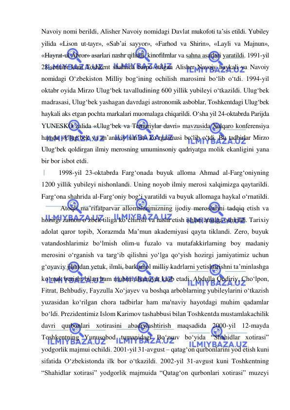  
 
Navoiy nomi berildi, Alisher Navoiy nomidagi Davlat mukofoti ta’sis etildi. Yubiley 
yilida «Lison ut-tayr», «Sab’ai sayyor», «Farhod va Shirin», «Layli va Majnun», 
«Hayrat-ul Abror» asarlari nashr qilindi, kinofilmlar va sahna asarlari yaratildi. 1991-yil 
28-sentabr kuni Toshkent shahrida barpo etilgan Alisher Navoiy haykali va Navoiy 
nomidagi O‘zbekiston Milliy bog‘ining ochilish marosimi bo‘lib o‘tdi. 1994-yil 
oktabr oyida Mirzo Ulug‘bek tavalludining 600 yillik yubileyi o‘tkazildi. Ulug‘bek 
madrasasi, Ulug‘bek yashagan davrdagi astronomik asboblar, Toshkentdagi Ulug‘bek 
haykali aks etgan pochta markalari muomalaga chiqarildi. O‘sha yil 24-oktabrda Parijda 
YUNESKO zalida «Ulug‘bek va Temuriylar davri» mavzusida Xalqaro konferensiya 
hamda «Ulug‘bek va an’anaviy san’at» ko‘rgazmasi bo‘lib o‘tdi. Bu tadbirlar Mirzo 
Ulug‘bek qoldirgan ilmiy merosning umuminsoniy qadriyatga molik ekanligini yana 
bir bor isbot etdi. 
1998-yil 23-oktabrda Farg‘onada buyuk alloma Ahmad al-Farg‘oniyning 
1200 yillik yubileyi nishonlandi. Uning noyob ilmiy merosi xalqimizga qaytarildi. 
Farg‘ona shahrida al-Farg‘oniy bog‘i yaratildi va buyuk allomaga haykal o‘rnatildi. 
 Atoqli ma’rifatparvar allomalarimizning ijodiy meroslarini tadqiq etish va 
hozirgi zamon o‘zbek tiliga ko‘chirish va nashr etish ishlari amalga oshirildi. Tarixiy 
adolat qaror topib, Xorazmda Ma’mun akademiyasi qayta tiklandi. Zero, buyuk 
vatandoshlarimiz bo‘lmish olim-u fuzalo va mutafakkirlarning boy madaniy 
merosini o‘rganish va targ‘ib qilishni yo‘lga qo‘yish hozirgi jamiyatimiz uchun 
g‘oyaviy jihatdan yetuk, ilmli, barkamol milliy kadrlarni yetishtirishni ta’minlashga 
ko‘mak berishi bilan ham muhim ahamiyat kasb etadi. Abdulla Qodiriy, Cho‘lpon, 
Fitrat, Behbudiy, Fayzulla Xo‘jayev va boshqa arboblarning yubileylarini o‘tkazish 
yuzasidan ko‘rilgan chora tadbirlar ham ma'naviy hayotdagi muhim qadamlar 
bo‘ldi. Prezidentimiz Islom Karimov tashabbusi bilan Toshkentda mustamlakachilik 
davri qurbonlari xotirasini abadiylashtirish maqsadida 2000-yil 12-mayda 
Toshkentning Yunusobod tumanidagi Bo‘zsuv bo‘yida “Shahidlar xotirasi” 
yodgorlik majmui ochildi. 2001-yil 31-avgust – qatag‘on qurbonlarini yod etish kuni 
sifatida O‘zbekistonda ilk bor o‘tkazildi. 2002-yil 31-avgust kuni Toshkentning 
“Shahidlar xotirasi” yodgorlik majmuida “Qatag‘on qurbonlari xotirasi” muzeyi 
