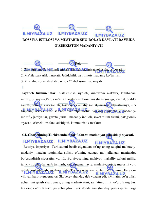  
 
 
 
 
 
ROSSIYA ISTILOSI VA MUSTABID SHO’ROLAR DAVLATI DAVRIDA 
O’ZBEKISTON MADANIYATI 
 
 
Reja: 
1.Chorizmning Turkistonda maorif, fan va madaniyat sohasidagi siyosati. 
2. Ma'rifatparvarlik harakati. Jadidchilik va ijtimoiy madaniy ko’tarilish. 
3. Mustabid so vet davlati davrida O‘zbekiston madaniyati  
 
Tayanch tushunchalar: ruslashtirish siyosati, rus-tuzem maktabi, kutubxona, 
muzey, Sharq va G‘arb san’ati an’analari simbiozi, rus shaharsozligi, kvartal, grafika 
san’ati, foto va kino san’ati, tasviriy va amaliy san’at, musiqa, illyustratsiya, sirk 
truppasi, o‘zbek teatr san’ati, ma'rifatparvarlik harakati, jadidchilik, madaniy-
ma’rifiy jamiyatlar, gazeta, jurnal, madaniy inqilob, sovet ta’lim tizimi, qatag‘onlik 
siyosati, o‘zbek ilm-fani, adabiyoti, kommunistik mafkura. 
 
 6.1. Chorizmning Turkistonda maorif, fan va madaniyat sohasidagi siyosati. 
 
   Rossiya imperiyasi Turkistonni bosib olganidan so’ng uning xalqini ma’naviy-
madaniy jihatdan tutqinlikka solish, o’zining uzoqqa mo’ljallangan manfaatiga 
bo’ysundirish siyosatini yuritdi. Bu siyosatning mohiyati mahalliy xalqni milliy, 
tarixiy ildizlaridan uzib tashlash, xalqning ma’naviy, madaniy, tarixiy merosini yo’q 
qilish, ruslashtirishdan iborat edi. Turkiston general-gubernatorligining Farg’ona 
viloyati harbiy-gubernatori Skobelev shunday deb yozgan edi: «Millatni yo’q qilish 
uchun uni qirish shart emas, uning madaniyatini, san’atini, tilini yo’q qilsang bas, 
tez orada o’zi tanazzulga uchraydi». Turkistonda ana shunday yovuz qarashlarga 
