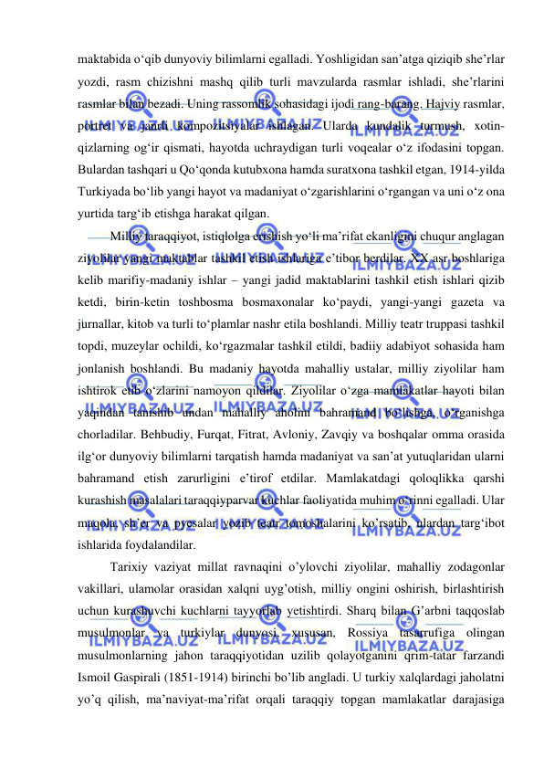  
 
maktabida o‘qib dunyoviy bilimlarni egalladi. Yoshligidan san’atga qiziqib she’rlar 
yozdi, rasm chizishni mashq qilib turli mavzularda rasmlar ishladi, she’rlarini 
rasmlar bilan bezadi. Uning rassomlik sohasidagi ijodi rang-barang. Hajviy rasmlar, 
portret va janrli kompozitsiyalar ishlagan. Ularda kundalik turmush, xotin-
qizlarning og‘ir qismati, hayotda uchraydigan turli voqealar o‘z ifodasini topgan. 
Bulardan tashqari u Qo‘qonda kutubxona hamda suratxona tashkil etgan, 1914-yilda 
Turkiyada bo‘lib yangi hayot va madaniyat o‘zgarishlarini o‘rgangan va uni o‘z ona 
yurtida targ‘ib etishga harakat qilgan. 
Milliy taraqqiyot, istiqlolga erishish yo‘li ma’rifat ekanligini chuqur anglagan 
ziyolilar yangi maktablar tashkil etish ishlariga e’tibor berdilar. XX asr boshlariga 
kelib marifiy-madaniy ishlar – yangi jadid maktablarini tashkil etish ishlari qizib 
ketdi, birin-ketin toshbosma bosmaxonalar ko‘paydi, yangi-yangi gazeta va 
jurnallar, kitob va turli to‘plamlar nashr etila boshlandi. Milliy teatr truppasi tashkil 
topdi, muzeylar ochildi, ko‘rgazmalar tashkil etildi, badiiy adabiyot sohasida ham 
jonlanish boshlandi. Bu madaniy hayotda mahalliy ustalar, milliy ziyolilar ham 
ishtirok etib o‘zlarini namoyon qildilar. Ziyolilar o‘zga mamlakatlar hayoti bilan 
yaqindan tanishib undan mahalliy aholini bahramand bo‘lishga, o‘rganishga 
chorladilar. Behbudiy, Furqat, Fitrat, Avloniy, Zavqiy va boshqalar omma orasida 
ilg‘or dunyoviy bilimlarni tarqatish hamda madaniyat va san’at yutuqlaridan ularni 
bahramand etish zarurligini e’tirof etdilar. Mamlakatdagi qoloqlikka qarshi 
kurashish masalalari taraqqiyparvar kuchlar faoliyatida muhim o‘rinni egalladi. Ular 
maqola, sh’er va pyesalar yozib teatr tomoshalarini ko’rsatib, ulardan targ‘ibot 
ishlarida foydalandilar.  
Tarixiy vaziyat millat ravnaqini o’ylovchi ziyolilar, mahalliy zodagonlar 
vakillari, ulamolar orasidan xalqni uyg’otish, milliy ongini oshirish, birlashtirish 
uchun kurashuvchi kuchlarni tayyorlab yetishtirdi. Sharq bilan G’arbni taqqoslab 
musulmonlar va turkiylar dunyosi, xususan, Rossiya tasarrufiga olingan 
musulmonlarning jahon taraqqiyotidan uzilib qolayotganini qrim-tatar farzandi 
Ismoil Gaspirali (1851-1914) birinchi bo’lib angladi. U turkiy xalqlardagi jaholatni 
yo’q qilish, ma’naviyat-ma’rifat orqali taraqqiy topgan mamlakatlar darajasiga 
