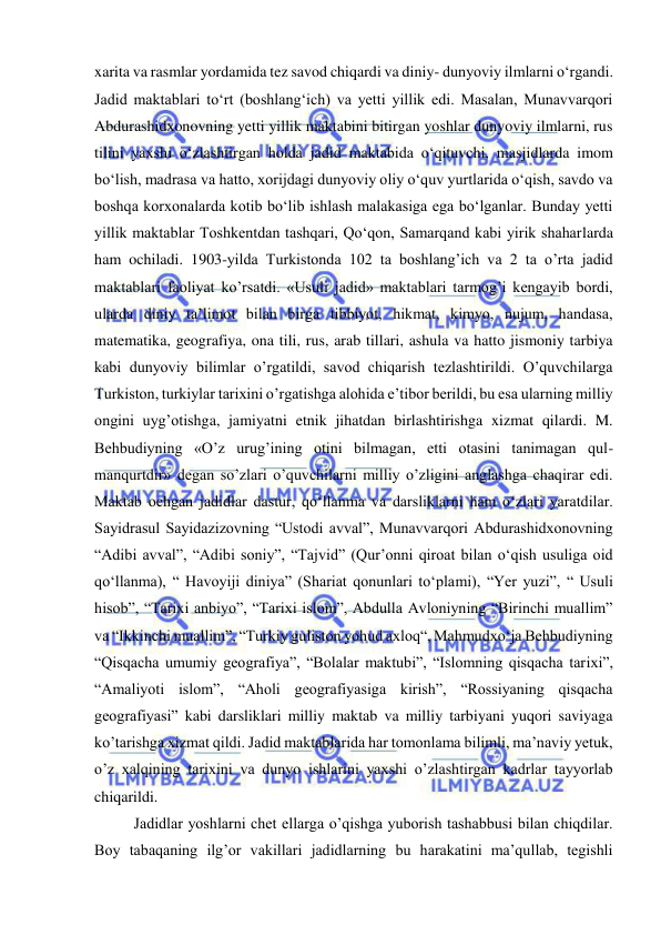  
 
xarita va rasmlar yordamida tez savod chiqardi va diniy- dunyoviy ilmlarni o‘rgandi. 
Jadid maktablari to‘rt (boshlang‘ich) va yetti yillik edi. Masalan, Munavvarqori 
Abdurashidxonovning yetti yillik maktabini bitirgan yoshlar dunyoviy ilmlarni, rus 
tilini yaxshi o‘zlashtirgan holda jadid maktabida o‘qituvchi, masjidlarda imom 
bo‘lish, madrasa va hatto, xorijdagi dunyoviy oliy o‘quv yurtlarida o‘qish, savdo va 
boshqa korxonalarda kotib bo‘lib ishlash malakasiga ega bo‘lganlar. Bunday yetti 
yillik maktablar Toshkentdan tashqari, Qo‘qon, Samarqand kabi yirik shaharlarda 
ham ochiladi. 1903-yilda Turkistonda 102 ta boshlang’ich va 2 ta o’rta jadid 
maktablari faoliyat ko’rsatdi. «Usuli jadid» maktablari tarmog’i kengayib bordi, 
ularda diniy ta’limot bilan birga tibbiyot, hikmat, kimyo, nujum, handasa, 
matematika, geografiya, ona tili, rus, arab tillari, ashula va hatto jismoniy tarbiya 
kabi dunyoviy bilimlar o’rgatildi, savod chiqarish tezlashtirildi. O’quvchilarga 
Turkiston, turkiylar tarixini o’rgatishga alohida e’tibor berildi, bu esa ularning milliy 
ongini uyg’otishga, jamiyatni etnik jihatdan birlashtirishga xizmat qilardi. M. 
Behbudiyning «O’z urug’ining otini bilmagan, etti otasini tanimagan qul-
manqurtdir» degan so’zlari o’quvchilarni milliy o’zligini anglashga chaqirar edi. 
Maktab ochgan jadidlar dastur, qo‘llanma va darsliklarni ham o‘zlari yaratdilar. 
Sayidrasul Sayidazizovning “Ustodi avval”, Munavvarqori Abdurashidxonovning 
“Adibi avval”, “Adibi soniy”, “Tajvid” (Qur’onni qiroat bilan o‘qish usuliga oid 
qo‘llanma), “ Havoyiji diniya” (Shariat qonunlari to‘plami), “Yer yuzi”, “ Usuli 
hisob”, “Tarixi anbiyo”, “Tarixi islom”, Abdulla Avloniyning “Birinchi muallim” 
va “Ikkinchi muallim”, “Turkiy guliston yohud axloq“, Mahmudxo‘ja Behbudiyning 
“Qisqacha umumiy geografiya”, “Bolalar maktubi”, “Islomning qisqacha tarixi”, 
“Amaliyoti islom”, “Aholi geografiyasiga kirish”, “Rossiyaning qisqacha 
geografiyasi” kabi darsliklari milliy maktab va milliy tarbiyani yuqori saviyaga 
ko’tarishga xizmat qildi. Jadid maktablarida har tomonlama bilimli, ma’naviy yetuk, 
o’z xalqining tarixini va dunyo ishlarini yaxshi o’zlashtirgan kadrlar tayyorlab 
chiqarildi.  
Jadidlar yoshlarni chet ellarga o’qishga yuborish tashabbusi bilan chiqdilar. 
Boy tabaqaning ilg’or vakillari jadidlarning bu harakatini ma’qullab, tegishli 
