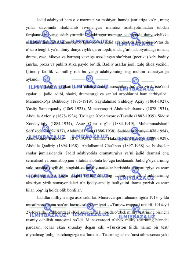  
 
Jadid adabiyoti ham o‘z mazmun va mohiyati hamda janrlariga ko‘ra, ming 
yillar davomida shakllanib rivojlangan mumtoz adabiyotimizdan tubdan 
farqlanuvchi yangi adabiyot edi. Chunki agar mumtoz adabiyotda dunyoviylikka 
nisbatan diniy jihat ustunroq bo‘lgan bo‘lsa, jadid adabiyotida bularning o‘rtasida 
o‘zaro tenglik ya’ni diniy-dunyoviylik qaror topdi, unda g‘arb adabiyotidagi roman, 
drama, esse, hikoya va barmoq vazniga asoslangan she’riyat (poetika) kabi badiiy 
janrlar, proza va publitsistika paydo bo‘ldi. Badiiy asarlar jonli xalq tilida yozildi. 
Ijtimoiy faollik va milliy ruh bu yangi adabiyotning eng muhim xususiyatiga 
aylandi. 
Jadidchilik harakati jadid adabiyotining asoschilari bo‘lgan yirik iste’dod 
egalari – jadid adibi, shoiri, dramaturgi va san’ati arboblarini ham tarbiyaladi. 
Mahmudxo‘ja Behbudiy (1875-1919), Sayidahmad Siddiqiy Ajziy (1864-1927), 
Vasliy Samarqandiy (1869-1925), Munavvarqori Abdurashidxonov (1878-1931), 
Abdulla Avloniy (1878-1934), To‘lagan Xo‘jamyorov-Tavallo (1882-1939), Sidqiy 
Xondayliqiy (1884-1934), Avaz O‘tar o‘g‘li (1884-1919), Muhammadsharif 
So‘fizoda (1869-1937), Abdurauf Fitrat (1886-1938), Sadriddin Ayniy (1878-1954), 
Abdulvohid Burhonov (1875-1934), Hamza Hakimzoda Niyoziy (1889-1929), 
Abdulla Qodiriy (1894-1938), Abdulhamid Cho‘lpon (1897-1938) va boshqalar 
shular jumlasidandir. Jadid adabiyotida dramaturgiya ya’ni jadid dramasi eng 
sermahsul va ommabop janr sifatida alohida ko‘zga tashlanadi. Jadid g‘oyalarining 
xalq orasida yoyilishi, singishi va amaliy natijalar berishida dramaturgiya va teatr 
san’atining ta’sir kuchi yuqori bo‘ldi. Shuning uchun ham jadid adiblarining 
aksariyat yirik nomayondalari o‘z ijodiy-amaliy faoliyatini drama yozish va teatr 
bilan bog‘liq holda olib bordilar. 
Jadidlar milliy teatrga asos soldilar. Munavvarqori rahnamoligida 1913- yilda 
musulmon drama san’ati havaskorlari jamiyati - «Turon» truppasi tuzildi. 1914-yil 
27-fevralda Toshkentdagi «Kolizey» teatri binosida o’zbek milliy teatrining birinchi 
rasmiy ochilish marosimi bo’ldi. Munavvarqori o’zbek milliy teatrining birinchi 
pardasini ochar ekan shunday degan edi: «Turkiston tilida hanuz bir teatr 
o’ynalmag’onligi barchangizga ma’lumdir... Teatrning asl ma’nosi «ibratxona» yoki 
