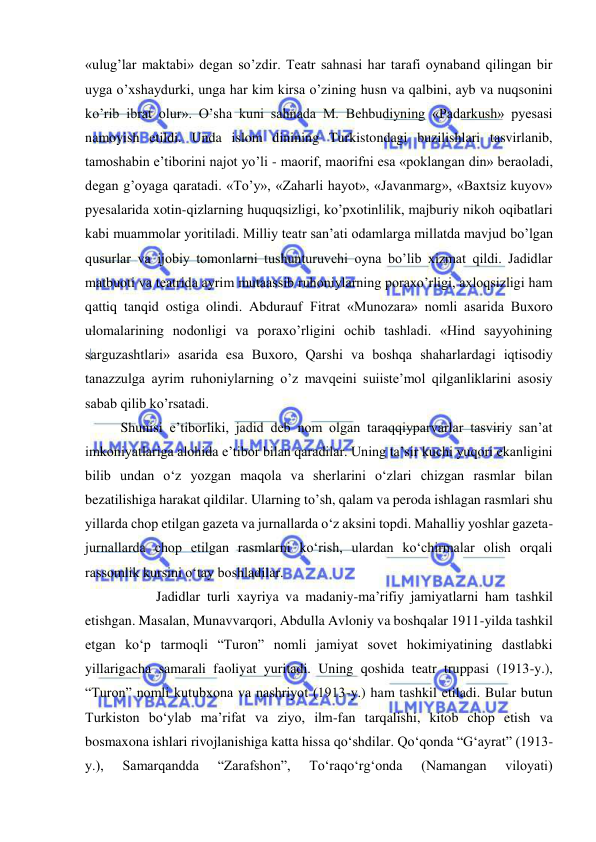  
 
«ulug’lar maktabi» degan so’zdir. Teatr sahnasi har tarafi oynaband qilingan bir 
uyga o’xshaydurki, unga har kim kirsa o’zining husn va qalbini, ayb va nuqsonini 
ko’rib ibrat olur». O’sha kuni sahnada M. Behbudiyning «Padarkush» pyesasi 
namoyish etildi. Unda islom dinining Turkistondagi buzilishlari tasvirlanib, 
tamoshabin e’tiborini najot yo’li - maorif, maorifni esa «poklangan din» beraoladi, 
degan g’oyaga qaratadi. «To’y», «Zaharli hayot», «Javanmarg», «Baxtsiz kuyov» 
pyesalarida xotin-qizlarning huquqsizligi, ko’pxotinlilik, majburiy nikoh oqibatlari 
kabi muammolar yoritiladi. Milliy teatr san’ati odamlarga millatda mavjud bo’lgan 
qusurlar va ijobiy tomonlarni tushunturuvchi oyna bo’lib xizmat qildi. Jadidlar 
matbuoti va teatrida ayrim mutaassib ruhoniylarning poraxo’rligi, axloqsizligi ham 
qattiq tanqid ostiga olindi. Abdurauf Fitrat «Munozara» nomli asarida Buxoro 
ulomalarining nodonligi va poraxo’rligini ochib tashladi. «Hind sayyohining 
sarguzashtlari» asarida esa Buxoro, Qarshi va boshqa shaharlardagi iqtisodiy 
tanazzulga ayrim ruhoniylarning o’z mavqeini suiiste’mol qilganliklarini asosiy 
sabab qilib ko’rsatadi.  
Shunisi e’tiborliki, jadid deb nom olgan taraqqiyparvarlar tasviriy san’at 
imkoniyatlariga alohida e’tibor bilan qaradilar. Uning ta’sir kuchi yuqori ekanligini 
bilib undan o‘z yozgan maqola va sherlarini o‘zlari chizgan rasmlar bilan 
bezatilishiga harakat qildilar. Ularning to’sh, qalam va peroda ishlagan rasmlari shu 
yillarda chop etilgan gazeta va jurnallarda o‘z aksini topdi. Mahalliy yoshlar gazeta-
jurnallarda chop etilgan rasmlarni ko‘rish, ulardan ko‘chirmalar olish orqali 
rassomlik kursini o‘tay boshladilar. 
  
Jadidlar turli xayriya va madaniy-ma’rifiy jamiyatlarni ham tashkil 
etishgan. Masalan, Munavvarqori, Abdulla Avloniy va boshqalar 1911-yilda tashkil 
etgan ko‘p tarmoqli “Turon” nomli jamiyat sovet hokimiyatining dastlabki 
yillarigacha samarali faoliyat yuritadi. Uning qoshida teatr truppasi (1913-y.), 
“Turon” nomli kutubxona va nashriyot (1913-y.) ham tashkil etiladi. Bular butun 
Turkiston bo‘ylab ma’rifat va ziyo, ilm-fan tarqalishi, kitob chop etish va 
bosmaxona ishlari rivojlanishiga katta hissa qo‘shdilar. Qo‘qonda “G‘ayrat” (1913-
y.), 
Samarqandda 
“Zarafshon”, 
To‘raqo‘rg‘onda 
(Namangan 
viloyati) 
