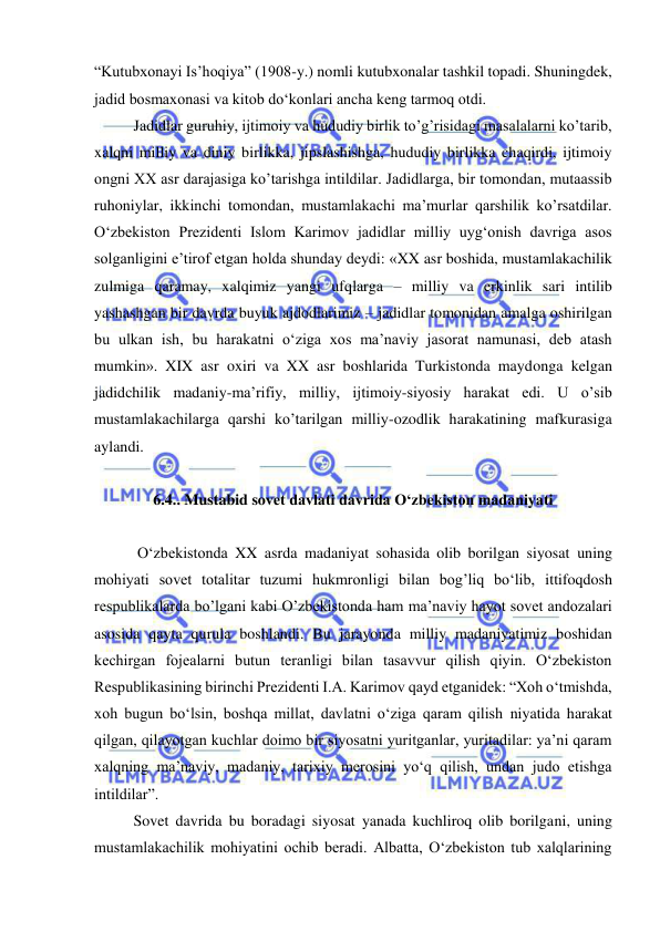  
 
“Kutubxonayi Is’hoqiya” (1908-y.) nomli kutubxonalar tashkil topadi. Shuningdek, 
jadid bosmaxonasi va kitob do‘konlari ancha keng tarmoq otdi. 
Jadidlar guruhiy, ijtimoiy va hududiy birlik to’g’risidagi masalalarni ko’tarib, 
xalqni milliy va diniy birlikka, jipslashishga, hududiy birlikka chaqirdi, ijtimoiy 
ongni XX asr darajasiga ko’tarishga intildilar. Jadidlarga, bir tomondan, mutaassib 
ruhoniylar, ikkinchi tomondan, mustamlakachi ma’murlar qarshilik ko’rsatdilar. 
O‘zbekiston Prezidenti Islom Karimov jadidlar milliy uyg‘onish davriga asos 
solganligini e’tirof etgan holda shunday deydi: «XX asr boshida, mustamlakachilik 
zulmiga qaramay, xalqimiz yangi ufqlarga – milliy va erkinlik sari intilib 
yashashgan bir davrda buyuk ajdodlarimiz – jadidlar tomonidan amalga oshirilgan 
bu ulkan ish, bu harakatni o‘ziga xos ma’naviy jasorat namunasi, deb atash 
mumkin». XIX asr oxiri va XX asr boshlarida Turkistonda maydonga kelgan 
jadidchilik madaniy-ma’rifiy, milliy, ijtimoiy-siyosiy harakat edi. U o’sib 
mustamlakachilarga qarshi ko’tarilgan milliy-ozodlik harakatining mafkurasiga 
aylandi. 
 
6.4.. Mustabid sovet davlati davrida O‘zbekiston madaniyati 
 
 O‘zbekistonda XX asrda madaniyat sohasida olib borilgan siyosat uning 
mohiyati sovet totalitar tuzumi hukmronligi bilan bog’liq bo‘lib, ittifoqdosh 
respublikalarda bo’lgani kabi O’zbekistonda ham ma’naviy hayot sovet andozalari 
asosida qayta qurula boshlandi. Bu jarayonda milliy madaniyatimiz boshidan 
kechirgan fojealarni butun teranligi bilan tasavvur qilish qiyin. O‘zbekiston 
Respublikasining birinchi Prezidenti I.A. Karimov qayd etganidek: “Xoh o‘tmishda, 
xoh bugun bo‘lsin, boshqa millat, davlatni o‘ziga qaram qilish niyatida harakat 
qilgan, qilayotgan kuchlar doimo bir siyosatni yuritganlar, yuritadilar: ya’ni qaram 
xalqning ma’naviy, madaniy, tarixiy merosini yo‘q qilish, undan judo etishga 
intildilar”. 
Sovet davrida bu boradagi siyosat yanada kuchliroq olib borilgani, uning 
mustamlakachilik mohiyatini ochib beradi. Albatta, O‘zbekiston tub xalqlarining 
