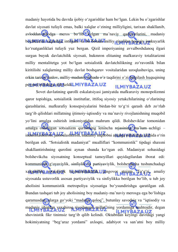  
 
madaniy hayotida bu davrda ijobiy o‘zgarishlar ham bo‘lgan. Lekin bu o’zgarishlar 
davlat siyosati tufayli emas, balki xalqlar o‘zining milliyligini, tarixan shakllanib, 
avloddan-avlodga meros bo‘lib kelgan ma’naviy qadriyatlarini, madaniy 
boyliklarini saqlashga intilgani va bu borada milliy ziyolilar haqiqiy jonkuyarlik 
ko‘rsatganliklari tufayli yuz bergan. Qizil imperiyaning avvalboshdanoq ilgari 
surgan buyuk davlatchilik siyosati, hukmron elitaning mafkuraviy totalitarizmi 
milliy mentalitetga yot bo‘lgan sotsialistik davlatchilikning zo‘ravonlik bilan 
kiritilishi xalqlarning milliy davlat boshqaruv vositalaridan uzoqlashuviga, uning 
erkin tarixiy tanlov, milliy-madaniy sohada o’z taqdirini o’zi belgilash huquqining 
poymol etilishiga olib keldi. 
Sovet davlatining qurolli eskalatsiyasi jamiyatda mafkuraviy monopolizmni 
qaror topishiga, sotsialistik institutlar, ittifoq siyosiy yetakchilarining o‘zlarining 
qarashlarini, mafkurafiy konsepsiyalarini birdan-bir to‘g‘ri qarash deb zo‘rlab 
targ‘ib qilishlari millatning ijtimoiy-iqtisodiy va ma’naviy rivojlanishning muqobil 
yo‘lini amalga oshirish imkoniyatidan mahrum qildi. Bolsheviklar tomonidan 
amalga oshirilgan sotsializm qurishning lenincha rejasining ma’lum uchligi – 
industrlashtirish, jamoalashtirish, madaniy inqilobni amalga oshirishga alohida o‘rin 
berilgan edi. “Sotsialistik madaniyat” mualliflari “kommunistik” tipdagi shaxsni 
shakllantirishning qurolini aynan shunda ko‘rgan edi. Madaniyat sohasidagi 
bolshevikcha siyosatning konseptual tamoyillari quyidagilardan iborat edi: 
kommunistik g‘oyaviylik, sinfiylik va partiyaviylik, bolshevikcha tushunchadagi 
xalqchillik, sotsialistik baynalmilalchilik, jangovor ateizm. To‘g‘ri, amaliy 
siyosatda ustuvorlik asosan partiyaviylik va sinfiylikka berilgan bo‘lib, u tub joy 
aholisini kommunistik metropoliya siyosatiga bo‘ysundirishga qaratilgan edi. 
Bundan tashqari tub joy aholisining boy madaniy-ma’naviy merosga ega bo‘lishiga 
qaramasdan, ularga go‘yoki “madaniy qoloq”, butunlay savodsiz va “iqtisodiy va 
madaniy jihatdan yaxshiroq rivojlangan millat”ning yordamiga muhtojdir, degan 
shovinistik fikr tinimsiz targ‘ib qilib kelindi. Oktabrdan keyingi davrdagi yangi 
hokimiyatning “beg‘araz yordami” axloqni, adabiyot va san’atni boy milliy 
