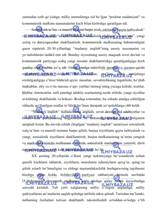  
 
zamindan uzib qo‘yishga, milliy mentalitetga zid bo‘lgan “proletar madaniyati” va 
kommunistik mafkura namunalarini kuch bilan kiritishga qaratilgan edi.  
Sotsialistik ta’lim va maorif tizimini barpo etish, eskilarini “qayta tarbiyalash” 
va “sotsialistik ziyolilar”ni shakllantirish, “sotsialistik adabiyot” va san’atni”, yangi 
axloq va dunyoqarashni shakllantirish, kommunistik mafkuraning hukmronligini 
qaror toptirish 20-30-yillardagi “madaniy inqilob”ning asosiy mazmunini va 
yo‘nalishlarini tashkil etar edi. Bunday siyosatning asosiy maqsadi sovet davlati va 
kommunistik partiyaga sodiq yangi insonni shakllantirishga qaratilganligiga hech 
qanday shak-shubha yo‘q edi. Uning amalga oshirilishi qurama va qarama-qarshi 
oqibatlarni 
keltirib 
chiqardi. 
Bir 
tomondan, 
ma’lum 
ijobiy 
natijalarga 
erishilganligiga e’tiroz bildirish qiyin: masalan, savodsizlikning tugatilishi, ko‘plab 
maktablar, oliy va o‘rta maxsus o‘quv yurtlari tarmog‘ining yuzaga kelishi, teatrlar, 
klublar, kinoteatrlar, turli janrdagi adabiiy asarlarining nashr etilishi, yangi ziyolilar 
avlodining shakllanishi va hokazo. Boshqa tomondan, bu sohada amalga oshirilgan 
ishlarda qo‘llanilgan usullar to‘ldirib bo‘lmas darajada yo‘qotishlarga olib keldi.  
“Madaniy inqilob” tushunchasini anglash, sovet davriga oid adabiyotlar va 
bolsheviklar partiyasining hujjatlarida bu tushuncha qanday talqin etilganini 
aniqlash lozim. Bu davrda ishlab chiqilgan “madaniy inqilob” nazariyasi sotsialistik 
xalq ta’limi va maorifi tizimini barpo qilish; burjua ziyolilarni qayta tarbiyalash va 
yangi, sotsialistik ziyolilarni shakllantirish; burjua mafkurasining ta’sirini yengish 
va markscha-lenincha mafkurani o‘rnatish; sotsialistik madaniyatni yaratish; aholi 
turmushini qayta qurish kabi masalalardan iborat bo‘ldi. 
XX asrning 20-yillarida o‘lkani yangi hokimiyatga bo‘ysundirish uchun 
qurolli kuchlarni ishlatish, ziyolilarni, musulmon ruhoniylarni quvg‘in, qatag‘on 
qilish yetarli bo‘lmasligini va oldingi mustamlakachilik boshqaruvning tajribasini 
hisobga olgan holda, bolsheviklar partiyasi rahbariyati birinchi navbatda 
O‘zbekistonda shovinistik mafkurani joriy etishga qulay zamin tayyorlashga 
astoydil kirishdi. Tub yerli xalqlarning milliy o‘zligini anglashga, milliy 
qadriyatlarini an’analarini saqlab qolishga intilishi inkor qilindi. Tarixdan ma’lumki, 
millatning fazilatlari tarixan shakllanib, takomillashib avloddan-avlodga o‘tib 
