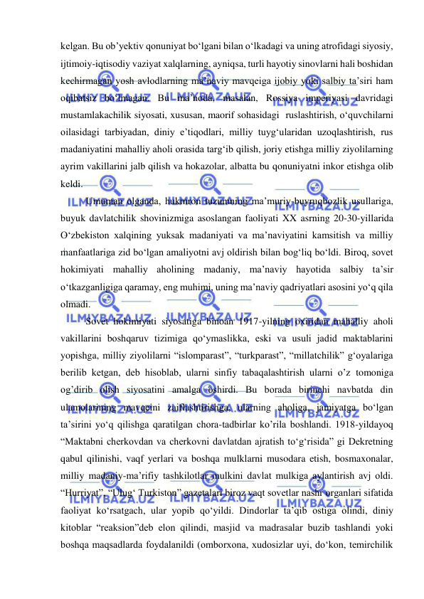  
 
kelgan. Bu ob’yektiv qonuniyat bo‘lgani bilan o‘lkadagi va uning atrofidagi siyosiy, 
ijtimoiy-iqtisodiy vaziyat xalqlarning, ayniqsa, turli hayotiy sinovlarni hali boshidan 
kechirmagan yosh avlodlarning ma’naviy mavqeiga ijobiy yoki salbiy ta’siri ham 
oqibatsiz bo‘lmagan. Bu ma’noda, masalan, Rossiya imperiyasi davridagi 
mustamlakachilik siyosati, xususan, maorif sohasidagi  ruslashtirish, o‘quvchilarni 
oilasidagi tarbiyadan, diniy e’tiqodlari, milliy tuyg‘ularidan uzoqlashtirish, rus 
madaniyatini mahalliy aholi orasida targ‘ib qilish, joriy etishga milliy ziyolilarning 
ayrim vakillarini jalb qilish va hokazolar, albatta bu qonuniyatni inkor etishga olib 
keldi. 
Umuman olganda, hukmron tuzumning ma’muriy-buyruqbozlik usullariga, 
buyuk davlatchilik shovinizmiga asoslangan faoliyati XX asrning 20-30-yillarida 
O‘zbekiston xalqining yuksak madaniyati va ma’naviyatini kamsitish va milliy 
manfaatlariga zid bo‘lgan amaliyotni avj oldirish bilan bog‘liq bo‘ldi. Biroq, sovet 
hokimiyati mahalliy aholining madaniy, ma’naviy hayotida salbiy ta’sir 
o‘tkazganligiga qaramay, eng muhimi, uning ma’naviy qadriyatlari asosini yo‘q qila 
olmadi. 
Sovet hokimiyati siyosatiga binoan 1917-yilning oxiridan mahalliy aholi 
vakillarini boshqaruv tizimiga qo‘ymaslikka, eski va usuli jadid maktablarini 
yopishga, milliy ziyolilarni “islomparast”, “turkparast”, “millatchilik” g‘oyalariga 
berilib ketgan, deb hisoblab, ularni sinfiy tabaqalashtirish ularni o’z tomoniga 
og’dirib olish siyosatini amalga oshirdi. Bu borada birinchi navbatda din 
ulamolarining mavqeini zaiflashtirishga, ularning aholiga, jamiyatga bo‘lgan 
ta’sirini yo‘q qilishga qaratilgan chora-tadbirlar ko’rila boshlandi. 1918-yildayoq 
“Maktabni cherkovdan va cherkovni davlatdan ajratish to‘g‘risida” gi Dekretning 
qabul qilinishi, vaqf yerlari va boshqa mulklarni musodara etish, bosmaxonalar, 
milliy madaniy-ma’rifiy tashkilotlar mulkini davlat mulkiga aylantirish avj oldi. 
“Hurriyat”, “Ulug‘ Turkiston” gazetalari biroz vaqt sovetlar nashr organlari sifatida 
faoliyat ko‘rsatgach, ular yopib qo‘yildi. Dindorlar ta’qib ostiga olindi, diniy 
kitoblar “reaksion”deb elon qilindi, masjid va madrasalar buzib tashlandi yoki 
boshqa maqsadlarda foydalanildi (omborxona, xudosizlar uyi, do‘kon, temirchilik 
