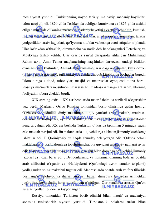  
 
mos siyosat yuritildi. Turkistonning noyob tarixiy, ma’naviy, madaniy boyliklari 
talon-taroj qilindi. 1870-yilda Toshkentda ochilgan kutubxona va 1876-yilda tashkil 
etilgan muzeyda o’lkaning ma’naviy-madaniy hayotini aks ettiruvchi oltin, kumush, 
misdan yasalgan qimmatbaho buyumlar, gilamlar, amaliy san’at namunalari, tarixiy 
yodgorliklar, arxiv hujjatlari, qo’lyozma kitoblar va boshqa osori-atiqalar to’plandi. 
Ular ko’rikdan o’tkazilib, qimmatbaho va nodir deb baholanganlari Peterburg va 
Moskvaga tashib ketildi. Ular orasida san’at darajasida ishlangan Muhammad 
Rahim taxti, Amir Temur maqbarasining naqshinkor darvozasi, undagi bitiklar, 
oynalar, oltin koshinlar, Ahmad Yassaviy maqbarasidagi naqshinlar, katta qozon 
(«Nazir-niyoz qozoni»), turli tarixiy buyumlar, noyob kitoblar va boshqalar boredi. 
Islom diniga e’tiqod, ruhoniylar, masjid va madrasalar oyoq osti qilina bordi. 
Rossiya ma’murlari musulmon muassasalari, madrasa ishlariga aralashib, ularning 
faoliyatini tobora cheklab bordi.  
XIX asrning oxiri – XX asr boshlarida maorif tizimida sezilarli o‘zgarishlar 
yuz berdi. Markaziy Osiyo Rossiya tomonidan bosib olinishiga qadar hozirgi 
O‘zbekiston hududida diniy musulmon o‘quv yurtlari (eski maktab, madrasa, 
qorixona va boshqalar), ayniqsa boshlang‘ich ma'lumot beruvchi eski maktablar 
keng tarqalgan edi. XX asr boshida Turkiston o‘lkasida taxminan 5 mingga yaqin 
eski maktab mavjud edi. Bu maktablarda o‘quvchilarga nisbatan jismoniy kuch keng 
ishlatilar edi. T. Qoriniyoziy bu haqda shunday deb yozgan edi: “Odatda bolani 
maktabga olib borib, domlaga topshirguncha, ota quyidagi an'anaviy gaplarni aytar 
edi: “Go‘shti – sizniki, suyagi – bizniki» va shu bilan domlaga o‘quvchini jismoniy 
jazolashga ijozat berar edi”. Dehqonlarning va hunarmandlarning bolalari odatda 
arab alifbosini o‘rganib va «Haftiyak»ni (Qur'ondagi ayrim suralar to‘plami) 
yodlagandan so‘ng maktabni tugatar edi. Madrasalarda odatda arab va fors tillarida 
boshlang‘ich ilohiyot va shariat asoslari, ba'zan dunyoviy fanlardan arifmetika, 
jug‘rofiya, keyinchalik hatto rus tili ham o‘qitilgan. Qorixonalarda asosan Qur'on 
suralari yodlatilib, qorilar tayyorlangan.  
Rossiya tomonidan Turkiston bosib olinishi bilan maorif va madaniyat 
sohasida ruslashtirish siyosati yuritildi. Turkistonlik bolalarni ruslar bilan 
