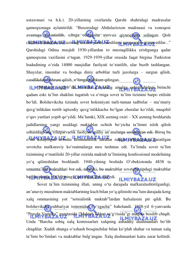  
 
ustaxonasi va h.k.). 20-yillarning oxirlarida Qarshi shahridagi madrasalar 
qamoqxonaga aylantirildi. “Buxorodagi Abdulazizxon madrasasi va xonoqosi 
avaxtaga aylantirilib, xibsga olinganlar ayovsiz qiynoqlarga solingan. Qish 
chillasida madrasa hovuzining muzini yorib, bandilarni suvga solib qiynar edilar...” 
Qarshidagi Odina masjidi 1930-yillardan to mustaqillikka erishgunga qadar 
qamoqxona vazifasini o‘tagan. 1929-1939-yillar orasida faqat birgina Turkiston 
hududining o‘zida 14000 masjidlar faoliyati to‘xtatilib, ular buzib tashlangan. 
Shayxlar, imomlar va boshqa diniy arboblar turli jazolarga – surgun qilish, 
ozodlikdan mahrum qilish, o‘limga mahkum qilingan. 
“Madaniy inqilob”da lenincha g‘oyaning amalga oshirilishidagi birinchi 
qadam eski ta’lim shaklini tugatish va o‘rniga sovet ta’lim tizimini barpo etilishi 
bo‘ldi. Bolshevikcha tizimda sovet hokimiyati turli-tuman tadbirlar – ma’muriy 
quvg‘inlikdan tortib iqtisodiy quvg‘inlikkacha bo‘lgan choralar ko’rildi, muqobil 
o‘quv yurtlari yopib qo‘yildi. Ma’lumki, XIX asrning oxiri – XX asrning boshlarida 
jadidlarning yangi usuldagi maktablar ochish bo‘yicha ta’limni isloh qilish 
sohasidagi ma’rifatparvarlik faoliyati milliy an’analarga asoslangan edi. Biroq bu 
o‘sib kelayotgan avlodni kommunistik ideallar ruhida tarbiyalashga qaratilgan 
sovetcha mafkuraviy ko‘rsatmalarga mos tushmas edi. Ta’limda sovet ta’lim 
tizimining o‘rnatilishi 20-yillar oxirida maktab ta’limining konfessional modelining 
yo‘q qilinishidan boshlandi. 1940-yilning boshida O‘zbekistonda 4838 ta 
umumta’lim maktablari bor edi, tabiiyki, bu maktablar sovetcha tipdagi maktablar 
bo‘lib, ularda 1263,0 ming o‘quvchi ta’lim olar edi.  
Sovet ta’lim tizimining illati, uning o‘ta darajada mafkuralashtirilganligi, 
an’anaviy musulmon maktablarining kuch bilan yo‘q qilinishi ma’lum darajada keng 
xalq ommasining yot “sotsialistik maktab”lardan hafsalasini pir qildi. Bu 
bolshevikcha rahbariyat tomonidan “o‘zgacha” baholandi. 1938-yil 6-yanvarda 
“Pravda Vostoka” gazetasida “Maktab ishlari to‘g‘risida”gi maqola bosilib chiqdi. 
Unda “Barcha sobiq xalq komissarlari xalqning ashaddiy dushmanlari bo‘lib 
chiqdilar. Xuddi shunga o‘xshash bosqinchilar bilan ko‘plab shahar va tuman xalq 
ta’limi bo‘limlari va maktablar bulg‘angan. Xalq dushmanlari katta zarar keltirdi. 
