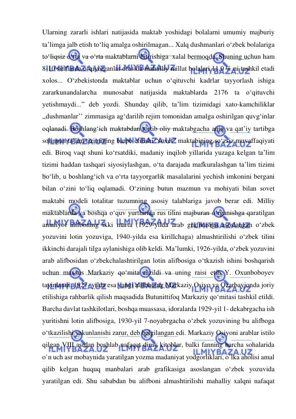  
 
Ularning zararli ishlari natijasida maktab yoshidagi bolalarni umumiy majburiy 
ta’limga jalb etish to‘liq amalga oshirilmagan... Xalq dushmanlari o‘zbek bolalariga 
to‘liqsiz o‘rta va o‘rta maktablarni bitirishiga  xalal bermoqda. Shuning uchun ham 
8-10 sinflarda o‘qiyotganlar orasida mahalliy millat bolalari 11,0 % ni tashkil etadi 
xolos... O‘zbekistonda maktablar uchun o‘qituvchi kadrlar tayyorlash ishiga 
zararkunandalarcha munosabat natijasida maktablarda 2176 ta o‘qituvchi 
yetishmaydi...” deb yozdi. Shunday qilib, ta’lim tizimidagi xato-kamchiliklar 
,,dushmanlar’’ zimmasiga ag‘darilib rejim tomonidan amalga oshirilgan quvg‘inlar 
oqlanadi. Boshlang‘ich maktabdan tortib oliy maktabgacha aniq va qat’iy tartibga 
solingan ta’lim tizimining barpo etilishi “sovet” maktabining so‘zsiz muvaffaqiyati 
edi. Biroq vaqt shuni ko‘rsatdiki, madaniy inqilob yillarida yuzaga kelgan ta’lim 
tizimi haddan tashqari siyosiylashgan, o‘ta darajada mafkuralashgan ta’lim tizimi 
bo‘lib, u boshlang‘ich va o‘rta tayyorgarlik masalalarini yechish imkonini bergani 
bilan o‘zini to‘liq oqlamadi. O‘zining butun mazmun va mohiyati bilan sovet 
maktabi modeli totalitar tuzumning asosiy talablariga javob berar edi. Milliy 
maktablarda va boshqa o‘quv yurtlarida rus tilini majburan o‘rganishga qaratilgan 
amaliyot alifboning ikki marta (1929-yilda arab grafikasiga asoslangan o‘zbek 
yozuvini lotin yozuviga, 1940-yilda esa kirillchaga) almashtirilishi o‘zbek tilini 
ikkinchi darajali tilga aylanishiga olib keldi. Ma’lumki, 1926-yilda, o‘zbek yozuvini 
arab alifbosidan o‘zbekchalashtirilgan lotin alifbosiga o‘tkazish ishini boshqarish 
uchun maxsus Markaziy qo‘mita tuzildi va uning raisi etib Y. Oxunboboyev 
tayinlandi. 1927- yilda esa yangi alifboning Markaziy Osiyo va Ozarbayjonda joriy 
etilishiga rahbarlik qilish maqsadida Butunittifoq Markaziy qo‘mitasi tashkil etildi. 
Barcha davlat tashkilotlari, boshqa muassasa, idoralarda 1929-yil 1- dekabrgacha ish 
yuritishni lotin alifbosiga, 1930-yil 7-noyabrgacha o‘zbek yozuvining bu alifboga 
o‘tkazilishi yakunlanishi zarur, deb belgilangan edi. Markaziy Osiyoni arablar istilo 
qilgan VIII asrdan boshlab nafaqat diniy kitoblar, balki fanning barcha sohalarida 
o`n uch asr mobaynida yaratilgan yozma madaniyat yodgorliklari, o`lka aholisi amal 
qilib kelgan huquq manbalari arab grafikasiga asoslangan o‘zbek yozuvida 
yaratilgan edi. Shu sababdan bu alifboni almashtirilishi mahalliy xalqni nafaqat 
