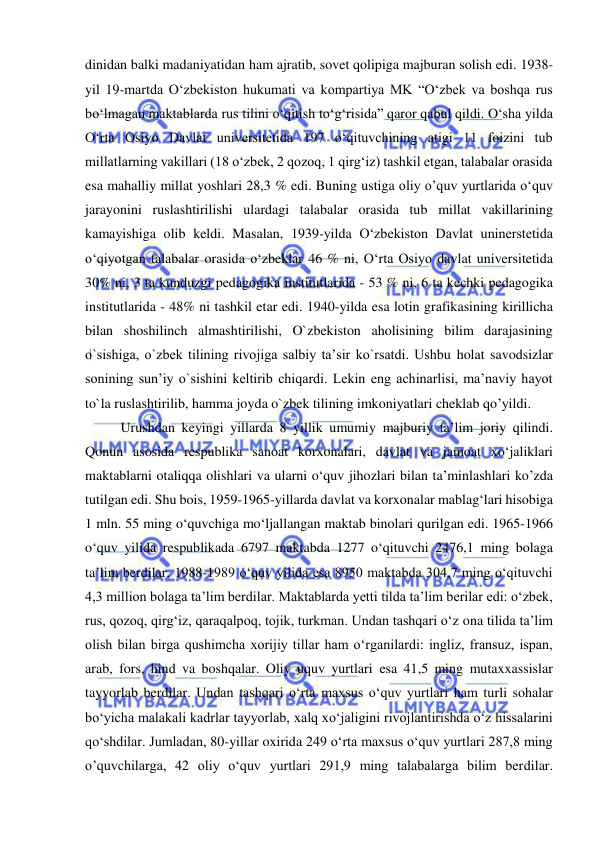  
 
dinidan balki madaniyatidan ham ajratib, sovet qolipiga majburan solish edi. 1938-
yil 19-martda O‘zbekiston hukumati va kompartiya MK “O‘zbek va boshqa rus 
bo‘lmagan maktablarda rus tilini o‘qitish to‘g‘risida” qaror qabul qildi. O‘sha yilda 
O‘rta Osiyo Davlat universitetida 197 o‘qituvchining atigi 11 foizini tub 
millatlarning vakillari (18 o‘zbek, 2 qozoq, 1 qirg‘iz) tashkil etgan, talabalar orasida 
esa mahalliy millat yoshlari 28,3 % edi. Buning ustiga oliy o’quv yurtlarida o‘quv 
jarayonini ruslashtirilishi ulardagi talabalar orasida tub millat vakillarining 
kamayishiga olib keldi. Masalan, 1939-yilda O‘zbekiston Davlat uninerstetida 
o‘qiyotgan talabalar orasida o‘zbeklar 46 % ni, O‘rta Osiyo davlat universitetida 
30% ni, 3 ta kunduzgi pedagogika institutlarida - 53 % ni, 6 ta kechki pedagogika 
institutlarida - 48% ni tashkil etar edi. 1940-yilda esa lotin grafikasining kirillicha 
bilan shoshilinch almashtirilishi, O`zbekiston aholisining bilim darajasining 
o`sishiga, o`zbek tilining rivojiga salbiy ta’sir ko`rsatdi. Ushbu holat savodsizlar 
sonining sun’iy o`sishini keltirib chiqardi. Lekin eng achinarlisi, ma’naviy hayot 
to`la ruslashtirilib, hamma joyda o`zbek tilining imkoniyatlari cheklab qo’yildi. 
Urushdan keyingi yillarda 8 yillik umumiy majburiy ta’lim joriy qilindi. 
Qonun asosida respublika sanoat korxonalari, davlat va jamoat xo‘jaliklari 
maktablarni otaliqqa olishlari va ularni o‘quv jihozlari bilan ta’minlashlari ko’zda 
tutilgan edi. Shu bois, 1959-1965-yillarda davlat va korxonalar mablag‘lari hisobiga 
1 mln. 55 ming o‘quvchiga mo‘ljallangan maktab binolari qurilgan edi. 1965-1966 
o‘quv yilida respublikada 6797 maktabda 1277 o‘qituvchi 2476,1 ming bolaga 
ta’lim berdilar. 1988-1989 o‘quv yilida esa 8950 maktabda 304,7 ming o‘qituvchi 
4,3 million bolaga ta’lim berdilar. Maktablarda yetti tilda ta’lim berilar edi: o‘zbek, 
rus, qozoq, qirg‘iz, qaraqalpoq, tojik, turkman. Undan tashqari o‘z ona tilida ta’lim 
olish bilan birga qushimcha xorijiy tillar ham o‘rganilardi: ingliz, fransuz, ispan, 
arab, fors, hind va boshqalar. Oliy uquv yurtlari esa 41,5 ming mutaxxassislar 
tayyorlab berdilar. Undan tashqari o‘rta maxsus o‘quv yurtlari ham turli sohalar 
bo‘yicha malakali kadrlar tayyorlab, xalq xo‘jaligini rivojlantirishda o‘z hissalarini 
qo‘shdilar. Jumladan, 80-yillar oxirida 249 o‘rta maxsus o‘quv yurtlari 287,8 ming 
o’quvchilarga, 42 oliy o‘quv yurtlari 291,9 ming talabalarga bilim berdilar. 
