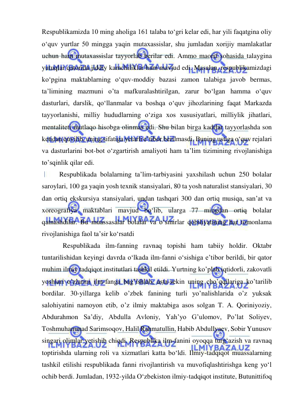  
 
Respublikamizda 10 ming aholiga 161 talaba to‘gri kelar edi, har yili faqatgina oliy 
o‘quv yurtlar 50 mingga yaqin mutaxassislar, shu jumladan xorijiy mamlakatlar 
uchun ham mutaxassislar tayyorlab berilar edi. Ammo maorif sohasida talaygina 
yutuqlar qatorida jiddiy kamchiliklar ham mavjud edi. Masalan, respublikamizdagi 
ko‘pgina maktablarning o‘quv-moddiy bazasi zamon talabiga javob bermas, 
ta’limining mazmuni o’ta mafkuralashtirilgan, zarur bo‘lgan hamma o‘quv 
dasturlari, darslik, qo‘llanmalar va boshqa o‘quv jihozlarining faqat Markazda 
tayyorlanishi, milliy hududlarning o‘ziga xos xususiyatlari, milliylik jihatlari, 
mentaliteti mutlaqo hisobga olinmas edi. Shu bilan birga kadrlar tayyorlashda son 
ketidan quvilib, uning sifatiga yetarli e’tibor berilmasdi. Buning ustiga o‘quv rejalari 
va dasturlarini bot-bot o‘zgartirish amaliyoti ham ta’lim tizimining rivojlanishiga 
to’sqinlik qilar edi. 
Respublikada bolalarning ta’lim-tarbiyasini yaxshilash uchun 250 bolalar 
saroylari, 100 ga yaqin yosh texnik stansiyalari, 80 ta yosh naturalist stansiyalari, 30 
dan ortiq ekskursiya stansiyalari, undan tashqari 300 dan ortiq musiqa, san’at va 
xoreografiya maktablari mavjud bo‘lib, ularga 77 mingdan ortiq bolalar 
qatnashdilar. Bu muassasalar bolalar va o‘smirlar qobiliyatining har tomonlama 
rivojlanishiga faol ta’sir ko‘rsatdi  
  Respublikada ilm-fanning ravnaq topishi ham tabiiy holdir. Oktabr 
tuntarilishidan keyingi davrda o‘lkada ilm-fanni o‘sishiga e’tibor berildi, bir qator 
muhim ilmiy tadqiqot institutlari tashkil etildi. Yurtning ko’plab iqtidorli, zakovatli 
yoshlari o’zlarini ilm-fanga bag’ishlab, asta-sekin uning cho’qqilariga ko’tarilib 
bordilar. 30-yillarga kelib o’zbek fanining turli yo’nalishlarida o’z yuksak 
salohiyatini namoyon etib, o’z ilmiy maktabiga asos solgan T. A. Qoriniyoziy, 
Abdurahmon Sa’diy, Abdulla Avloniy, Yah’yo G’ulomov, Po’lat Soliyev, 
Toshmuhammad Sarimsoqov, Halil Rahmatullin, Habib Abdullyaev, Sobir Yunusov 
singari olimlar yetishib chiqdi. Respublika ilm-fanini oyoqqa turg‘azish va ravnaq 
toptirishda ularning roli va xizmatlari katta bo‘ldi. Ilmiy-tadqiqot muassalarning 
tashkil etilishi respublikada fanni rivojlantirish va muvofiqlashtirishga keng yo‘l 
ochib berdi. Jumladan, 1932-yilda O‘zbekiston ilmiy-tadqiqot institute, Butunittifoq 
