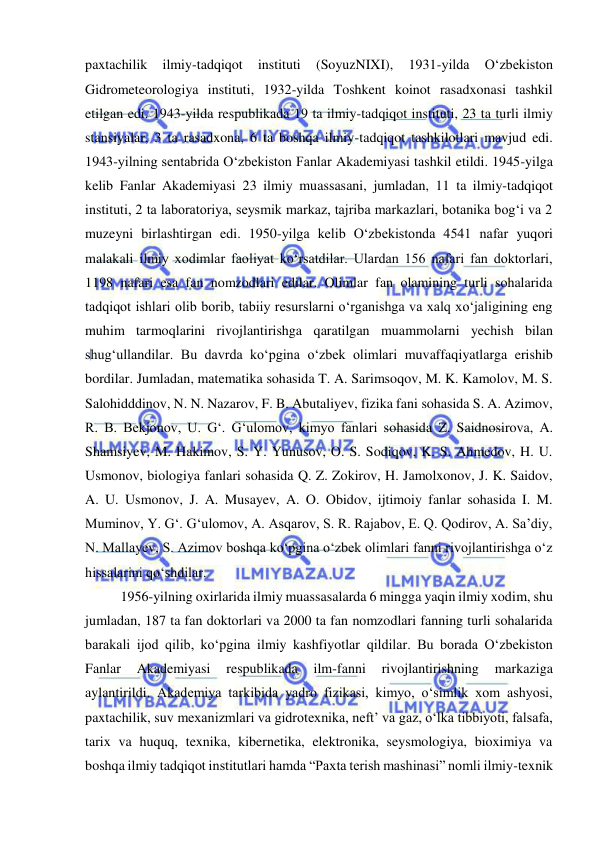  
 
paxtachilik 
ilmiy-tadqiqot 
instituti 
(SoyuzNIXI), 
1931-yilda 
O‘zbekiston 
Gidrometeorologiya instituti, 1932-yilda Toshkent koinot rasadxonasi tashkil 
etilgan edi. 1943-yilda respublikada 19 ta ilmiy-tadqiqot instituti, 23 ta turli ilmiy 
stansiyalar, 3 ta rasadxona, 6 ta boshqa ilmiy-tadqiqot tashkilotlari mavjud edi. 
1943-yilning sentabrida O‘zbekiston Fanlar Akademiyasi tashkil etildi. 1945-yilga 
kelib Fanlar Akademiyasi 23 ilmiy muassasani, jumladan, 11 ta ilmiy-tadqiqot 
instituti, 2 ta laboratoriya, seysmik markaz, tajriba markazlari, botanika bog‘i va 2 
muzeyni birlashtirgan edi. 1950-yilga kelib O‘zbekistonda 4541 nafar yuqori 
malakali ilmiy xodimlar faoliyat ko‘rsatdilar. Ulardan 156 nafari fan doktorlari, 
1198 nafari esa fan nomzodlari edilar. Olimlar fan olamining turli sohalarida 
tadqiqot ishlari olib borib, tabiiy resurslarni o‘rganishga va xalq xo‘jaligining eng 
muhim tarmoqlarini rivojlantirishga qaratilgan muammolarni yechish bilan 
shug‘ullandilar. Bu davrda ko‘pgina o‘zbek olimlari muvaffaqiyatlarga erishib 
bordilar. Jumladan, matematika sohasida T. A. Sarimsoqov, M. K. Kamolov, M. S. 
Salohidddinov, N. N. Nazarov, F. B. Abutaliyev, fizika fani sohasida S. A. Azimov, 
R. B. Bekjonov, U. G‘. G‘ulomov, kimyo fanlari sohasida Z. Saidnosirova, A. 
Shamsiyev, M. Hakimov, S. Y. Yunusov, O. S. Sodiqov, K. S. Ahmedov, H. U. 
Usmonov, biologiya fanlari sohasida Q. Z. Zokirov, H. Jamolxonov, J. K. Saidov, 
A. U. Usmonov, J. A. Musayev, A. O. Obidov, ijtimoiy fanlar sohasida I. M. 
Muminov, Y. G‘. G‘ulomov, A. Asqarov, S. R. Rajabov, E. Q. Qodirov, A. Sa’diy, 
N. Mallayev, S. Azimov boshqa ko‘pgina o‘zbek olimlari fanni rivojlantirishga o‘z 
hissalarini qo‘shdilar. 
1956-yilning oxirlarida ilmiy muassasalarda 6 mingga yaqin ilmiy xodim, shu 
jumladan, 187 ta fan doktorlari va 2000 ta fan nomzodlari fanning turli sohalarida 
barakali ijod qilib, ko‘pgina ilmiy kashfiyotlar qildilar. Bu borada O‘zbekiston 
Fanlar 
Akademiyasi 
respublikada 
ilm-fanni 
rivojlantirishning 
markaziga 
aylantirildi. Akademiya tarkibida yadro fizikasi, kimyo, o‘simlik xom ashyosi, 
paxtachilik, suv mexanizmlari va gidrotexnika, neft’ va gaz, o‘lka tibbiyoti, falsafa, 
tarix va huquq, texnika, kibernetika, elektronika, seysmologiya, bioximiya va 
boshqa ilmiy tadqiqot institutlari hamda “Paxta terish mashinasi” nomli ilmiy-texnik 
