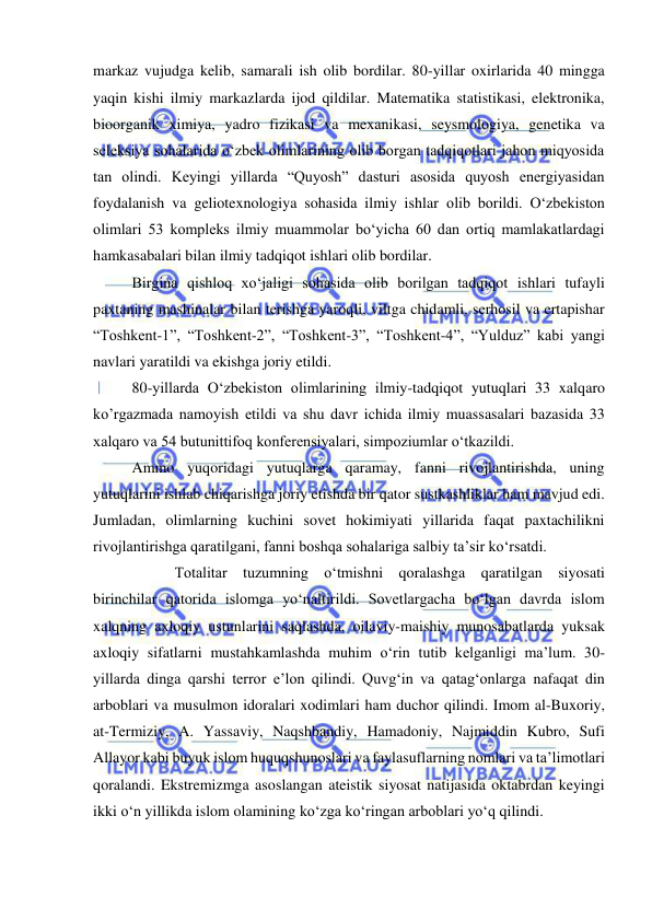  
 
markaz vujudga kelib, samarali ish olib bordilar. 80-yillar oxirlarida 40 mingga 
yaqin kishi ilmiy markazlarda ijod qildilar. Matematika statistikasi, elektronika, 
bioorganik ximiya, yadro fizikasi va mexanikasi, seysmologiya, genetika va 
seleksiya sohalarida o‘zbek olimlarining olib borgan tadqiqotlari jahon miqyosida 
tan olindi. Keyingi yillarda “Quyosh” dasturi asosida quyosh energiyasidan 
foydalanish va geliotexnologiya sohasida ilmiy ishlar olib borildi. O‘zbekiston 
olimlari 53 kompleks ilmiy muammolar bo‘yicha 60 dan ortiq mamlakatlardagi 
hamkasabalari bilan ilmiy tadqiqot ishlari olib bordilar.  
Birgina qishloq xo‘jaligi sohasida olib borilgan tadqiqot ishlari tufayli 
paxtaning mashinalar bilan terishga yaroqli, viltga chidamli, serhosil va ertapishar 
“Toshkent-1”, “Toshkent-2”, “Toshkent-3”, “Toshkent-4”, “Yulduz” kabi yangi 
navlari yaratildi va ekishga joriy etildi.  
80-yillarda O‘zbekiston olimlarining ilmiy-tadqiqot yutuqlari 33 xalqaro 
ko’rgazmada namoyish etildi va shu davr ichida ilmiy muassasalari bazasida 33 
xalqaro va 54 butunittifoq konferensiyalari, simpoziumlar o‘tkazildi.  
Ammo yuqoridagi yutuqlarga qaramay, fanni rivojlantirishda, uning 
yutuqlarini ishlab chiqarishga joriy etishda bir qator sustkashliklar ham mavjud edi. 
Jumladan, olimlarning kuchini sovet hokimiyati yillarida faqat paxtachilikni 
rivojlantirishga qaratilgani, fanni boshqa sohalariga salbiy ta’sir ko‘rsatdi. 
 
 Totalitar tuzumning o‘tmishni qoralashga qaratilgan siyosati 
birinchilar qatorida islomga yo‘naltirildi. Sovetlargacha bo‘lgan davrda islom 
xalqning axloqiy ustunlarini saqlashda, oilaviy-maishiy munosabatlarda yuksak 
axloqiy sifatlarni mustahkamlashda muhim o‘rin tutib kelganligi ma’lum. 30-
yillarda dinga qarshi terror e’lon qilindi. Quvg‘in va qatag‘onlarga nafaqat din 
arboblari va musulmon idoralari xodimlari ham duchor qilindi. Imom al-Buxoriy, 
at-Termiziy, A. Yassaviy, Naqshbandiy, Hamadoniy, Najmiddin Kubro, Sufi 
Allayor kabi buyuk islom huquqshunoslari va faylasuflarning nomlari va ta’limotlari 
qoralandi. Ekstremizmga asoslangan ateistik siyosat natijasida oktabrdan keyingi 
ikki o‘n yillikda islom olamining ko‘zga ko‘ringan arboblari yo‘q qilindi.  
