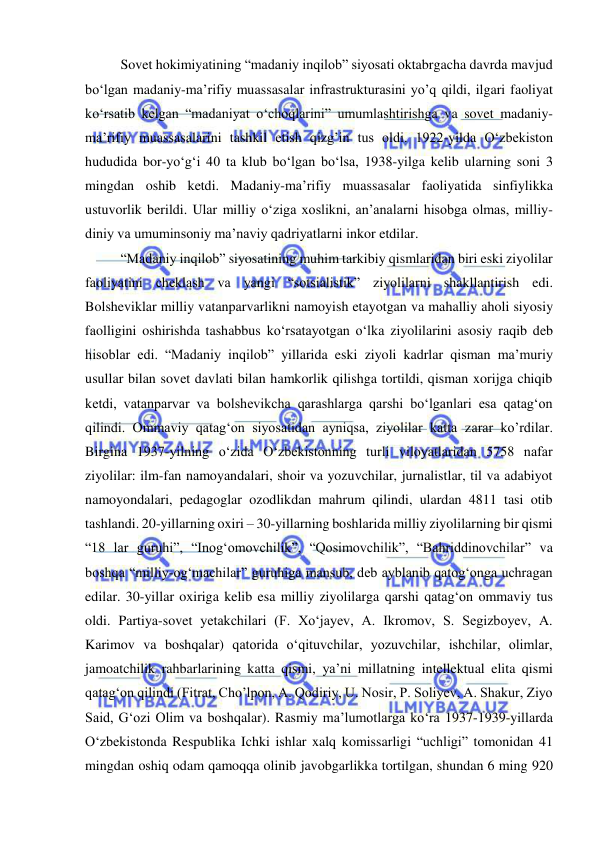  
 
Sovet hokimiyatining “madaniy inqilob” siyosati oktabrgacha davrda mavjud 
bo‘lgan madaniy-ma’rifiy muassasalar infrastrukturasini yo’q qildi, ilgari faoliyat 
ko‘rsatib kelgan “madaniyat o‘choqlarini” umumlashtirishga va sovet madaniy-
ma’rifiy muassasalarini tashkil etish qizg’in tus oldi. 1922-yilda O‘zbekiston 
hududida bor-yo‘g‘i 40 ta klub bo‘lgan bo‘lsa, 1938-yilga kelib ularning soni 3 
mingdan oshib ketdi. Madaniy-ma’rifiy muassasalar faoliyatida sinfiylikka 
ustuvorlik berildi. Ular milliy o‘ziga xoslikni, an’analarni hisobga olmas, milliy-
diniy va umuminsoniy ma’naviy qadriyatlarni inkor etdilar. 
“Madaniy inqilob” siyosatining muhim tarkibiy qismlaridan biri eski ziyolilar 
faoliyatini cheklash va yangi “sotsialistik” ziyolilarni shakllantirish edi. 
Bolsheviklar milliy vatanparvarlikni namoyish etayotgan va mahalliy aholi siyosiy 
faolligini oshirishda tashabbus ko‘rsatayotgan o‘lka ziyolilarini asosiy raqib deb 
hisoblar edi. “Madaniy inqilob” yillarida eski ziyoli kadrlar qisman ma’muriy 
usullar bilan sovet davlati bilan hamkorlik qilishga tortildi, qisman xorijga chiqib 
ketdi, vatanparvar va bolshevikcha qarashlarga qarshi bo‘lganlari esa qatag‘on 
qilindi. Ommaviy qatag‘on siyosatidan ayniqsa, ziyolilar katta zarar ko’rdilar. 
Birgina 1937-yilning o‘zida O‘zbekistonning turli viloyatlaridan 5758 nafar 
ziyolilar: ilm-fan namoyandalari, shoir va yozuvchilar, jurnalistlar, til va adabiyot 
namoyondalari, pedagoglar ozodlikdan mahrum qilindi, ulardan 4811 tasi otib 
tashlandi. 20-yillarning oxiri – 30-yillarning boshlarida milliy ziyolilarning bir qismi 
“18 lar guruhi”, “Inog‘omovchilik”, “Qosimovchilik”, “Bahriddinovchilar” va 
boshqa “milliy-og‘machilar” guruhiga mansub, deb ayblanib qatog‘onga uchragan 
edilar. 30-yillar oxiriga kelib esa milliy ziyolilarga qarshi qatag‘on ommaviy tus 
oldi. Partiya-sovet yetakchilari (F. Xo‘jayev, A. Ikromov, S. Segizboyev, A. 
Karimov va boshqalar) qatorida o‘qituvchilar, yozuvchilar, ishchilar, olimlar, 
jamoatchilik rahbarlarining katta qismi, ya’ni millatning intellektual elita qismi 
qatag‘on qilindi (Fitrat, Cho’lpon, A. Qodiriy, U. Nosir, P. Soliyev, A. Shakur, Ziyo 
Said, G‘ozi Olim va boshqalar). Rasmiy ma’lumotlarga ko‘ra 1937-1939-yillarda 
O‘zbekistonda Respublika Ichki ishlar xalq komissarligi “uchligi” tomonidan 41 
mingdan oshiq odam qamoqqa olinib javobgarlikka tortilgan, shundan 6 ming 920 
