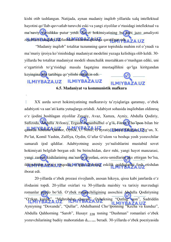  
 
kishi otib tashlangan. Natijada, aynan madaniy inqilob yillarida xalq intellektual 
hayotini qo‘llab-quvvatlab turuvchi eski va yangi ziyolilar o‘rtasidagi intellektual va 
ma’naviy vorislikka putur yetdi. Sovet hokimiyatining bu kabi jazo amaliyoti 
ziyolilarni tanqidiy fikrlashdan mahrum qilishga qaratilgan edi.  
 “Madaniy inqilob” totalitar tuzumning qaror topishida muhim rol o’ynadi va 
ma’muriy ijroiya ko’rinishidagi madaniyat modelini yuzaga kelishiga olib keldi. 30-
yillarda bu totalitar madaniyat modeli shunchalik mustahkam o‘rnashgan ediki, uni 
o‘zgartirish to‘g‘risidagi masala faqatgina mustaqillikni qo‘lga kiritgandan 
keyingina kun tartibiga qo‘yilishi mumkin edi. 
 
6.5. Madaniyat va kommunistik mafkura 
 
XX asrda sovet hokimiyatining mafkuraviy ta’zyiqlariga qaramay, o‘zbek 
adabiyoti va san’ati katta yutuqlarga erishdi. Adabiyot sohasida inqilobdan oldinroq 
o‘z ijodini boshlagan ziyolilar Zavqiy, Avaz, Xamza, Ayniy, Abdulla Qodiriy, 
Sufizoda, Abdulla Avloniy, Ergash Jumanbulbul o’g‘li, Fitrat, Cho’lpon bilan bir 
qatorda Abdulla Qahhor, Oybek, U. Nosir, G‘ayratiy, Hamid Olimjon, Uyg‘un, X. 
Po‘lat, Komil Yashin, Zulfiya, Oydin, G‘afur G‘ulom va boshqa yosh yozuvchilar 
samarali ijod qildilar. Adabiyotning asosiy yo‘nalishlarini mustabid sovet 
hokimiyati belgilab bergan edi: bu birinchidan, davr ruhi, yangi hayot manzarasi, 
yangi zamon kishilarining ma’naviy qiyofasi, orzu-umidlarini aks ettirgan bo‘lsa, 
ikkinchidan tarixiy voqealar, o‘tgan davrning eskilik qoldiqlarini fosh etishdan 
iborat edi.  
20-yillarda o‘zbek prozasi rivojlanib, asosan hikoya, qissa kabi janrlarda o‘z 
ifodasini topdi. 20-yillar oxirlari va 30-yillarda maishiy va tarixiy mavzudagi 
romanlar paydo bo‘ldi. O‘zbek romanchiligining asoschisi Abdulla Qodiriyning 
“O‘tkan kunlar”, “Mehrobdan chayon”, Oybekning “Qutlug‘ qon”, Sadriddin 
Ayniyning “Doxunda”, “Qullar”, Abdulhamid Cho‘lponning “Kecha va kunduz”, 
Abdulla Qahhorning “Sarob”, Husayn Shamsning “Dushman” romanlari o‘zbek 
yozuvchilarining badiiy mahoratidan dalolat beradi. 30-yillarda o‘zbek poeziyasida 
228 
