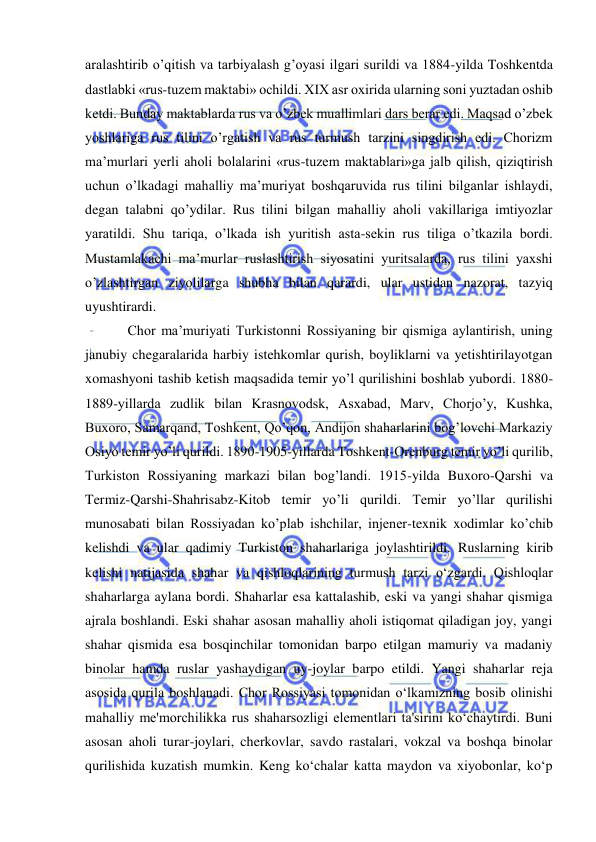  
 
aralashtirib o’qitish va tarbiyalash g’oyasi ilgari surildi va 1884-yilda Toshkentda 
dastlabki «rus-tuzem maktabi» ochildi. XIX asr oxirida ularning soni yuztadan oshib 
ketdi. Bunday maktablarda rus va o’zbek muallimlari dars berar edi. Maqsad o’zbek 
yoshlariga rus tilini o’rgatish va rus turmush tarzini singdirish edi. Chorizm 
ma’murlari yerli aholi bolalarini «rus-tuzem maktablari»ga jalb qilish, qiziqtirish 
uchun o’lkadagi mahalliy ma’muriyat boshqaruvida rus tilini bilganlar ishlaydi, 
degan talabni qo’ydilar. Rus tilini bilgan mahalliy aholi vakillariga imtiyozlar 
yaratildi. Shu tariqa, o’lkada ish yuritish asta-sekin rus tiliga o’tkazila bordi. 
Mustamlakachi ma’murlar ruslashtirish siyosatini yuritsalarda, rus tilini yaxshi 
o’zlashtirgan ziyolilarga shubha bilan qarardi, ular ustidan nazorat, tazyiq 
uyushtirardi. 
  Chor ma’muriyati Turkistonni Rossiyaning bir qismiga aylantirish, uning 
janubiy chegaralarida harbiy istehkomlar qurish, boyliklarni va yetishtirilayotgan 
xomashyoni tashib ketish maqsadida temir yo’l qurilishini boshlab yubordi. 1880-
1889-yillarda zudlik bilan Krasnovodsk, Asxabad, Marv, Chorjo’y, Kushka, 
Buxoro, Samarqand, Toshkent, Qo’qon, Andijon shaharlarini bog’lovchi Markaziy 
Osiyo temir yo’li qurildi. 1890-1905-yillarda Toshkent-Orenburg temir yo’li qurilib, 
Turkiston Rossiyaning markazi bilan bog’landi. 1915-yilda Buxoro-Qarshi va 
Termiz-Qarshi-Shahrisabz-Kitob temir yo’li qurildi. Temir yo’llar qurilishi 
munosabati bilan Rossiyadan ko’plab ishchilar, injener-texnik xodimlar ko’chib 
kelishdi va ular qadimiy Turkiston shaharlariga joylashtirildi. Ruslarning kirib 
kelishi natijasida shahar va qishloqlarining turmush tarzi o‘zgardi. Qishloqlar 
shaharlarga aylana bordi. Shaharlar esa kattalashib, eski va yangi shahar qismiga 
ajrala boshlandi. Eski shahar asosan mahalliy aholi istiqomat qiladigan joy, yangi 
shahar qismida esa bosqinchilar tomonidan barpo etilgan mamuriy va madaniy 
binolar hamda ruslar yashaydigan uy-joylar barpo etildi. Yangi shaharlar reja 
asosida qurila boshlanadi. Chor Rossiyasi tomonidan o‘lkamizning bosib olinishi 
mahalliy me'morchilikka rus shaharsozligi elementlari ta'sirini ko‘chaytirdi. Buni 
asosan aholi turar-joylari, cherkovlar, savdo rastalari, vokzal va boshqa binolar 
qurilishida kuzatish mumkin. Keng ko‘chalar katta maydon va xiyobonlar, ko‘p 
