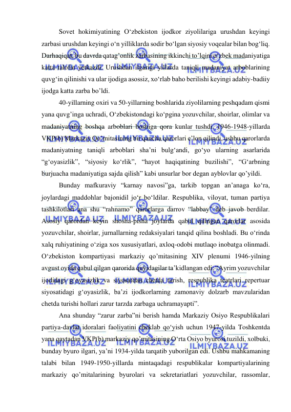  
 
Sovet hokimiyatining O‘zbekiston ijodkor ziyolilariga urushdan keyingi 
zarbasi urushdan keyingi o‘n yilliklarda sodir bo‘lgan siyosiy voqealar bilan bog‘liq. 
Darhaqiqat, bu davrda qatag’onlik zarbasining ikkinchi to’lqini o‘zbek madaniyatiga 
katta talofat yetkazdi. Urushdan ilgarigi yillarda taniqli madaniyat arboblarining 
quvg‘in qilinishi va ular ijodiga asossiz, xo‘rlab baho berilishi keyingi adabiy-badiiy 
ijodga katta zarba bo’ldi.  
40-yillarning oxiri va 50-yillarning boshlarida ziyolilarning peshqadam qismi 
yana quvg’inga uchradi, O‘zbekistondagi ko‘pgina yozuvchilar, shoirlar, olimlar va 
madaniyatning boshqa arboblari boshiga qora kunlar tushdi. 1946-1948-yillarda 
VKP(b) Markaziy Qo’mitasining bir qancha qarorlari e’lon qilindi, ushbu qarorlarda 
madaniyatning taniqli arboblari sha’ni bulg‘andi, go‘yo ularning asarlarida 
“g‘oyasizlik”, “siyosiy ko‘rlik”, “hayot haqiqatining buzilishi”, “G‘arbning 
burjuacha madaniyatiga sajda qilish” kabi unsurlar bor degan ayblovlar qo’yildi. 
Bunday mafkuraviy “karnay navosi”ga, tarkib topgan an’anaga ko‘ra, 
joylardagi maddohlar bajonidil jo‘r bo‘ldilar. Respublika, viloyat, tuman partiya 
tashkilotlari ana shu “rahnamo” qarorlarga darrov “labbay” deb javob berdilar. 
Asosiy qarordan keyin shosha-pisha joylarda qabul qilingan qarorlar asosida 
yozuvchilar, shoirlar, jurnallarning redaksiyalari tanqid qilina boshladi. Bu o‘rinda 
xalq ruhiyatining o‘ziga xos xususiyatlari, axloq-odobi mutlaqo inobatga olinmadi. 
O‘zbekiston kompartiyasi markaziy qo’mitasining XIV plenumi 1946-yilning 
avgust oyida qabul qilgan qarorida quyidagilar ta’kidlangan edi: “Ayrim yozuvchilar 
ijodidagi g‘oyasizlik va siyosatdan chetda turish, respublika teatrlari repertuar 
siyosatidagi g‘oyasizlik, ba’zi ijodkorlarning zamonaviy dolzarb mavzularidan 
chetda turishi hollari zarur tarzda zarbaga uchramayapti”.  
Ana shunday “zarur zarba”ni berish hamda Markaziy Osiyo Respublikalari 
partiya-davlat idoralari faoliyatini cheklab qo‘yish uchun 1947-yilda Toshkentda 
yana qaytadan VKP(b) markaziy qo’mitasining O‘rta Osiyo byurosi tuzildi, xolbuki, 
bunday byuro ilgari, ya’ni 1934-yilda tarqatib yuborilgan edi. Ushbu mahkamaning 
talabi bilan 1949-1950-yillarda mintaqadagi respublikalar kompartiyalarining 
markaziy qo’mitalarining byurolari va sekretariatlari yozuvchilar, rassomlar, 
