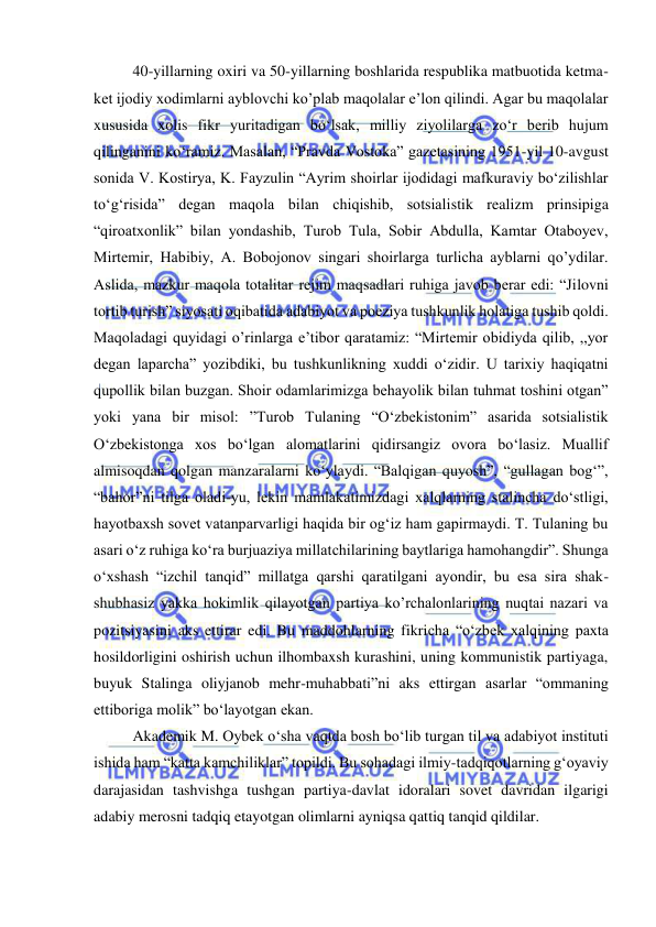  
 
40-yillarning oxiri va 50-yillarning boshlarida respublika matbuotida ketma-
ket ijodiy xodimlarni ayblovchi ko’plab maqolalar e’lon qilindi. Agar bu maqolalar 
xususida xolis fikr yuritadigan bo‘lsak, milliy ziyolilarga zo‘r berib hujum 
qilinganini ko‘ramiz. Masalan, “Pravda Vostoka” gazetasining 1951-yil 10-avgust 
sonida V. Kostirya, K. Fayzulin “Ayrim shoirlar ijodidagi mafkuraviy bo‘zilishlar 
to‘g‘risida” degan maqola bilan chiqishib, sotsialistik realizm prinsipiga 
“qiroatxonlik” bilan yondashib, Turob Tula, Sobir Abdulla, Kamtar Otaboyev, 
Mirtemir, Habibiy, A. Bobojonov singari shoirlarga turlicha ayblarni qo’ydilar. 
Aslida, mazkur maqola totalitar rejim maqsadlari ruhiga javob berar edi: “Jilovni 
tortib turish” siyosati oqibatida adabiyot va poeziya tushkunlik holatiga tushib qoldi. 
Maqoladagi quyidagi o’rinlarga e’tibor qaratamiz: “Mirtemir obidiyda qilib, ,,yor 
degan laparcha” yozibdiki, bu tushkunlikning xuddi o‘zidir. U tarixiy haqiqatni 
qupollik bilan buzgan. Shoir odamlarimizga behayolik bilan tuhmat toshini otgan” 
yoki yana bir misol: ”Turob Tulaning “O‘zbekistonim” asarida sotsialistik 
O‘zbekistonga xos bo‘lgan alomatlarini qidirsangiz ovora bo‘lasiz. Muallif 
almisoqdan qolgan manzaralarni ko‘ylaydi. “Balqigan quyosh”, “gullagan bog‘”, 
“bahor”ni tilga oladi-yu, lekin mamlakatimizdagi xalqlarning stalincha do‘stligi, 
hayotbaxsh sovet vatanparvarligi haqida bir og‘iz ham gapirmaydi. T. Tulaning bu 
asari o‘z ruhiga ko‘ra burjuaziya millatchilarining baytlariga hamohangdir”. Shunga 
o‘xshash “izchil tanqid” millatga qarshi qaratilgani ayondir, bu esa sira shak-
shubhasiz yakka hokimlik qilayotgan partiya ko’rchalonlarining nuqtai nazari va 
pozitsiyasini aks ettirar edi. Bu maddohlarning fikricha “o‘zbek xalqining paxta 
hosildorligini oshirish uchun ilhombaxsh kurashini, uning kommunistik partiyaga, 
buyuk Stalinga oliyjanob mehr-muhabbati”ni aks ettirgan asarlar “ommaning 
ettiboriga molik” bo‘layotgan ekan. 
Akademik M. Oybek o‘sha vaqtda bosh bo‘lib turgan til va adabiyot instituti 
ishida ham “katta kamchiliklar” topildi. Bu sohadagi ilmiy-tadqiqotlarning g‘oyaviy 
darajasidan tashvishga tushgan partiya-davlat idoralari sovet davridan ilgarigi 
adabiy merosni tadqiq etayotgan olimlarni ayniqsa qattiq tanqid qildilar. 
